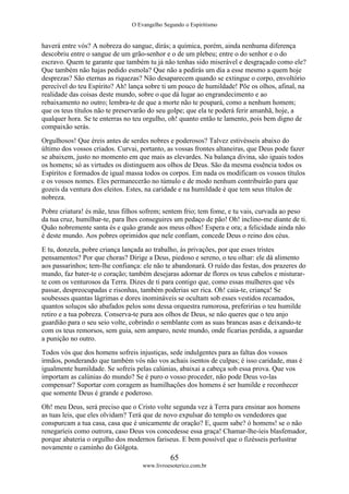 O Evangelho Segundo o Espiritismo
65
www.livroesoterico.com.br
haverá entre vós? A nobreza do sangue, dirás; a química, porém, ainda nenhuma diferença
descobriu entre o sangue de um grão-senhor e o de um plebeu; entre o do senhor e o do
escravo. Quem te garante que também tu já não tenhas sido miserável e desgraçado como ele?
Que também não hajas pedido esmola? Que não a pedirás um dia a esse mesmo a quem hoje
desprezas? São eternas as riquezas? Não desaparecem quando se extingue o corpo, envoltório
perecível do teu Espírito? Ah! lança sobre ti um pouco de humildade! Põe os olhos, afinal, na
realidade das coisas deste mundo, sobre o que dá lugar ao engrandecimento e ao
rebaixamento no outro; lembra-te de que a morte não te poupará, como a nenhum homem;
que os teus títulos não te preservarão do seu golpe; que ela te poderá ferir amanhã, hoje, a
qualquer hora. Se te enterras no teu orgulho, oh! quanto então te lamento, pois bem digno de
compaixão serás.
Orgulhosos! Que éreis antes de serdes nobres e poderosos? Talvez estivésseis abaixo do
último dos vossos criados. Curvai, portanto, as vossas frontes altaneiras, que Deus pode fazer
se abaixem, justo no momento em que mais as elevardes. Na balança divina, são iguais todos
os homens; só as virtudes os distinguem aos olhos de Deus. São da mesma essência todos os
Espíritos e formados de igual massa todos os corpos. Em nada os modificam os vossos títulos
e os vossos nomes. Eles permanecerão no túmulo e de modo nenhum contribuirão para que
gozeis da ventura dos eleitos. Estes, na caridade e na humildade é que tem seus títulos de
nobreza.
Pobre criatura! és mãe, teus filhos sofrem; sentem frio; tem fome, e tu vais, curvada ao peso
da tua cruz, humilhar-te, para lhes conseguires um pedaço de pão! Oh! inclino-me diante de ti.
Quão nobremente santa és e quão grande aos meus olhos! Espera e ora; a felicidade ainda não
é deste mundo. Aos pobres oprimidos que nele confiam, concede Deus o reino dos céus.
E tu, donzela, pobre criança lançada ao trabalho, às privações, por que esses tristes
pensamentos? Por que choras? Dirige a Deus, piedoso e sereno, o teu olhar: ele dá alimento
aos passarinhos; tem-lhe confiança: ele não te abandonará. O ruído das festas, dos prazeres do
mundo, faz bater-te o coração; também desejaras adornar de flores os teus cabelos e misturar-
te com os venturosos da Terra. Dizes de ti para contigo que, como essas mulheres que vês
passar, despreocupadas e risonhas, também poderias ser rica. Oh! caia-te, criança! Se
soubesses quantas lágrimas e dores inomináveis se ocultam sob esses vestidos recamados,
quantos soluços são abafados pelos sons dessa orquestra rumorosa, preferirias o teu humilde
retiro e a tua pobreza. Conserva-te pura aos olhos de Deus, se não queres que o teu anjo
guardião para o seu seio volte, cobrindo o semblante com as suas brancas asas e deixando-te
com os teus remorsos, sem guia, sem amparo, neste mundo, onde ficarias perdida, a aguardar
a punição no outro.
Todos vós que dos homens sofreis injustiças, sede indulgentes para as faltas dos vossos
irmãos, ponderando que também vós não vos achais isentos de culpas; é isso caridade, mas é
igualmente humildade. Se sofreis pelas calúnias, abaixai a cabeça sob essa prova. Que vos
importam as calúnias do mundo? Se é puro o vosso proceder, não pode Deus vo-las
compensar? Suportar com coragem as humilhações dos homens é ser humilde e reconhecer
que somente Deus é grande e poderoso.
Oh! meu Deus, será preciso que o Cristo volte segunda vez à Terra para ensinar aos homens
as tuas leis, que eles olvidam? Terá que de novo expulsar do templo os vendedores que
conspurcam a tua casa, casa que é unicamente de oração? E, quem sabe? ó homens! se o não
renegaríeis como outrora, caso Deus vos concedesse essa graça! Chamar-lhe-íeis blasfemador,
porque abateria o orgulho dos modernos fariseus. E bem possível que o fizésseis perlustrar
novamente o caminho do Gólgota.
 