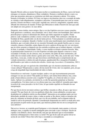 O Evangelho Segundo o Espiritismo
66
www.livroesoterico.com.br
Quando Moisés subiu ao monte Sinai para receber os mandamentos de Deus, o povo de Israel,
entregue a si mesmo, abandonou o Deus verdadeiro. Homens e mulheres deram o ouro e as
jóias que possuíam, para que se construísse um ídolo que entraram a adorar. Vós outros,
homens civilizados, os imitais. O Cristo vos legou a sua doutrina; deu-vos o exemplo de todas
as virtudes e tudo abandonastes, exemplos e preceitos. Concorrendo para isso com as vossas
paixões, fizestes um Deus a vosso jeito: segundo uns, terrível e sanguinário; segundo outros,
alheado dos interesses do mundo. O Deus que fabricastes é ainda o bezerro de ouro que cada
um adapta aos seus gostos e às suas idéias.
Despertai, meus irmãos, meus amigos. Que a voz dos Espíritos ecoe nos vossos corações.
Sede generosos e caridosos, sem ostentação, isto é, fazei o bem com humildade. Que cada um
proceda pouco a pouco à demolição dos altares que todos ergueram ao orgulho. Numa
palavra: sede verdadeiros cristãos e tereis o reino da verdade. Não continueis a duvidar da
bondade de Deus, quando dela vos dá ele tantas provas. Vimos preparar os caminhos para que
as profecias se cumpram. Quando o Senhor vos der uma manifestação mais retumbante da sua
demência, que o enviado celeste já vos encontre formando uma grande família; que os vossos
corações, mansos e humildes, sejam dignos de ouvir a palavra divina que ele vos vem trazer;
que ao eleito somente se deparem em seu caminho as palmas que aí tenhais deposto, volvendo
ao bem, à caridade, à fraternidade. Então, o vosso mundo se tornará o paraíso terrestre. Mas,
se permanecerdes insensíveis à voz dos Espíritos enviados para depurar e renovar a vossa
sociedade civilizada, rica de ciências, mas, no entanto, tão pobre de bons sentimentos, ah!
então não nos restará senão chorar e gemer pela vossa sorte. Mas, não, assim não será. Voltai
para Deus, vosso pai, e todos nós que houvermos contribuído para o cumprimento da sua
vontade entoaremos o cântico de ação de graças, agradecendo-lhe a inesgotável bondade e
glorificando-o por todos os séculos dos séculos. Assim seja. Lacordaire. (Constantina, 1863.)
12. Homens, por que vos queixais das calamidades que vós mesmos amontoastes sobre as
vossas cabeças? Desprezastes a santa e divina moral do Cristo; não vos espanteis, pois, de que
a taça da iniquidade haja transbordado de todos os lados.
Generaliza-se o mal-estar. A quem inculpar, senão a vós que incessantemente procurais
esmagar-vos uns aos outros? Não podeis ser felizes, sem mútua benevolência; mas, como
pode a benevolência coexistir com o orgulho? O orgulho, eis a fonte de todos os vossos
males. Aplicai-vos, portanto, em destruí-lo, se não lhe quiserdes perpetuar as funestas
conseqüências. Um único meio se vos oferece para isso, mas infalível: tomardes para regra
invariável do vosso proceder a lei do Cristo, lei que tendes repelido ou falseado em sua
interpretação.
Por que haveis de ter em maior estima o que brilha e encanta os olhos, do que o que toca o
coração? Por que fazeis do vício na opulência objeto das vossas adulações, ao passo que
desdenhais do verdadeiro mérito na obscuridade? Apresente-se em qualquer parte um rico
debochado, perdido de corpo e alma, e todas as portas se lhe abrem, todas as atenções são
para ele, enquanto ao homem de bem, que vive do seu trabalho, mal se dignam todos de
saudá-lo com ar de proteção. Quando a consideração dispensada aos outros se mede pelo ouro
que possuem ou pelo nome de que usam, que interesse podem eles ter em se corrigirem de
seus defeitos?
Dar-se-ia o inverso, se a opinião geral fustigasse o vicio dourado, tanto quanto o vicio em
andrajos; mas, o orgulho se mostra indulgente para com tudo o que o lisonjeia. Século de
cupidez e de dinheiro, dizeis. Sem dúvida; mas por que deixastes que as necessidades
materiais sobrepujassem o bom senso e a razão? Por que há de cada um querer elevar-se
acima de seu irmão? Desse fato sofre hoje a sociedade as conseqüências.
 