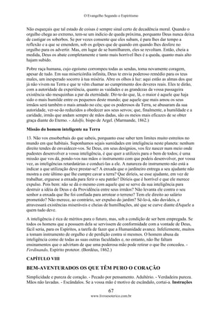 O Evangelho Segundo o Espiritismo
67
www.livroesoterico.com.br
Não esqueçais que tal estado de coisas é sempre sinal certo de decadência moral. Quando o
orgulho chega ao extremo, tem-se um indicio de queda próxima, porquanto Deus nunca deixa
de castigar os soberbos. Se por vezes consente que eles subam, é para lhes dar tempo a
reflexão e a que se emendem, sob os golpes que de quando em quando lhes desfere no
orgulho para os advertir. Mas, em lugar de se humilharem, eles se revoltam. Então, cheia a
medida, Deus os abate completamente e tanto mais horrível lhes é a queda, quanto mais alto
hajam subido.
Pobre raça humana, cujo egoísmo corrompeu todas as sendas, toma novamente coragem,
apesar de tudo. Em sua misericórdia infinita, Deus te envia poderoso remédio para os teus
males, um inesperado socorro à tua miséria. Abre os olhos à luz: aqui estão as almas dos que
já não vivem na Terra e que te vêm chamar ao cumprimento dos deveres reais. Eles te dirão,
com a autoridade da experiência, quanto as vaidades e as grandezas da vossa passageira
existência são mesquinhas a par da eternidade. Dir-te-ão que, lá, o maior é aquele que haja
sido o mais humilde entre os pequenos deste mundo; que aquele que mais amou os seus
irmãos será também o mais amado no céu; que os poderosos da Terra, se abusaram da sua
autoridade, ver-se-ão reduzidos a obedecer aos seus servos; que, finalmente, a humildade e a
caridade, irmãs que andam sempre de mãos dadas, são os meios mais eficazes de se obter
graça diante do Eterno. - Adolfo, bispo de Argel. (Marmande, 1862.)
Missão do homem inteligente na Terra
13. Não vos ensoberbais do que sabeis, porquanto esse saber tem limites muito estreitos no
mundo em que habitais. Suponhamos sejais sumidades em inteligência neste planeta: nenhum
direito tendes de envaidecer-vos. Se Deus, em seus desígnios, vos fez nascer num meio onde
pudestes desenvolver a vossa inteligência, é que quer a utilizeis para o bem de todos; é uma
missão que vos dá, pondo-vos nas mãos o instrumento com que podeis desenvolver, por vossa
vez, as inteligências retardatárias e conduzi-las a ele. A natureza do instrumento não está a
indicar a que utilização deve prestar-se? A enxada que o jardineiro entrega a seu ajudante não
mostra a este último que lhe cumpre cavar a terra? Que diríeis, se esse ajudante, em vez de
trabalhar, erguesse a enxada para ferir o seu patrão? Diríeis que é horrível e que ele merece
expulso. Pois bem: não se dá o mesmo com aquele que se serve da sua inteligência para
destruir a idéia de Deus e da Providência entre seus irmãos? Não levanta ele contra o seu
senhor a enxada que lhe foi confiada para arrotear o terreno? Tem ele direito ao salário
prometido? Não merece, ao contrário, ser expulso do jardim? Sê-lo-á, não duvideis, e
atravessará existências miseráveis e cheias de humilhações, até que se curve diante dAquele a
quem tudo deve.
A inteligência é rica de méritos para o futuro, mas, sob a condição de ser bem empregada. Se
todos os homens que a possuem dela se servissem de conformidade com a vontade de Deus,
fácil seria, para os Espíritos, a tarefa de fazer que a Humanidade avance. Infelizmente, muitos
a tomam instrumento de orgulho e de perdição contra si mesmos. O homem abusa da
inteligência como de todas as suas outras faculdades e, no entanto, não lhe faltam
ensinamentos que o advirtam de que uma poderosa mão pode retirar o que lhe concedeu. -
Ferdinando, Espírito protetor. (Bordéus, 1862.)
CAPÍTULO VIII
BEM-AVENTURADOS OS QUE TÊM PURO O CORAÇÃO
Simplicidade e pureza de coração. - Pecado por pensamento. Adultério. - Verdadeira pureza.
Mãos não lavadas. - Escândalos. Se a vossa mão é motivo de escândalo, cortai-a. Instruções
 