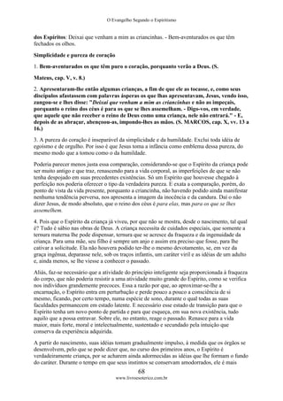 O Evangelho Segundo o Espiritismo
68
www.livroesoterico.com.br
dos Espíritos: Deixai que venham a mim as criancinhas. - Bem-aventurados os que têm
fechados os olhos.
Simplicidade e pureza de coração
1. Bem-aventurados os que têm puro o coração, porquanto verão a Deus. (S.
Mateus, cap. V, v. 8.)
2. Apresentaram-lhe então algumas crianças, a fim de que ele as tocasse, e, como seus
discípulos afastassem com palavras ásperas os que lhas apresentavam, Jesus, vendo isso,
zangou-se e lhes disse: "Deixai que venham a mim as criancinhas e não as impeçais,
porquanto o reino dos céus é para os que se lhes assemelham. - Digo-vos, em verdade,
que aquele que não receber o reino de Deus como uma criança, nele não entrará." - E,
depois de as abraçar, abençoou-as, impondo-lhes as mãos. (S. MARCOS, cap. X, vv. 13 a
16.)
3. A pureza do coração é inseparável da simplicidade e da humildade. Exclui toda idéia de
egoísmo e de orgulho. Por isso é que Jesus toma a infância como emblema dessa pureza, do
mesmo modo que a tomou como o da humildade.
Poderia parecer menos justa essa comparação, considerando-se que o Espírito da criança pode
ser muito antigo e que traz, renascendo para a vida corporal, as imperfeições de que se não
tenha despojado em suas precedentes existências. Só um Espírito que houvesse chegado à
perfeição nos poderia oferecer o tipo da verdadeira pureza. E exata a comparação, porém, do
ponto de vista da vida presente, porquanto a criancinha, não havendo podido ainda manifestar
nenhuma tendência perversa, nos apresenta a imagem da inocência e da candura. Daí o não
dizer Jesus, de modo absoluto, que o reino dos céus é para elas, mas para os que se lhes
assemelhem.
4. Pois que o Espírito da criança já viveu, por que não se mostra, desde o nascimento, tal qual
é? Tudo é sábio nas obras de Deus. A criança necessita de cuidados especiais, que somente a
ternura materna lhe pode dispensar, ternura que se acresce da fraqueza e da ingenuidade da
criança. Para uma mãe, seu filho é sempre um anjo e assim era preciso que fosse, para lhe
cativar a solicitude. Ela não houvera podido ter-lhe o mesmo devotamento, se, em vez da
graça ingênua, deparasse nele, sob os traços infantis, um caráter viril e as idéias de um adulto
e, ainda menos, se lhe viesse a conhecer o passado.
Aliás, faz-se necessário que a atividade do princípio inteligente seja proporcionada à fraqueza
do corpo, que não poderia resistir a uma atividade muito grande do Espírito, como se verifica
nos indivíduos grandemente precoces. Essa a razão por que, ao aproximar-se-lhe a
encarnação, o Espírito entra em perturbação e perde pouco a pouco a consciência de si
mesmo, ficando, por certo tempo, numa espécie de sono, durante o qual todas as suas
faculdades permanecem em estado latente. E necessário esse estado de transição para que o
Espírito tenha um novo ponto de partida e para que esqueça, em sua nova existência, tudo
aquilo que a possa entravar. Sobre ele, no entanto, reage o passado. Renasce para a vida
maior, mais forte, moral e intelectualmente, sustentado e secundado pela intuição que
conserva da experiência adquirida.
A partir do nascimento, suas idéias tomam gradualmente impulso, à medida que os órgãos se
desenvolvem, pelo que se pode dizer que, no curso dos primeiros anos, o Espírito é
verdadeiramente criança, por se acharem ainda adormecidas as idéias que lhe formam o fundo
do caráter. Durante o tempo em que seus instintos se conservam amodorrados, ele é mais
 