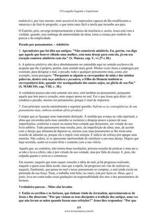 O Evangelho Segundo o Espiritismo
69
www.livroesoterico.com.br
maleável e, por isso mesmo, mais acessível às impressões capazes de lhe modificarem a
natureza e de fazê-lo progredir, o que toma mais fácil a tarefa que incumbe aos pais.
O Espírito, pois, enverga temporariamente a túnica da inocência e, assim, Jesus está com a
verdade, quando, sem embargo da anterioridade da alma, toma a criança por símbolo da
pureza e da simplicidade.
Pecado por pensamentos. - Adultério
5. Aprendestes que foi dito aos antigos: "Não cometereis adultério. Eu, porém, vos digo
que aquele que houver olhado uma mulher, com mau desejo para com ela, já em seu
coração cometeu adultério com ela." (S. Mateus, cap. V, vv.27 e 28.)
6. A palavra adultério não deve absolutamente ser entendida aqui no sentido exclusivo da
acepção que lhe é própria, porém, num sentido mais geral. Muitas vezes Jesus a empregou por
extensão, para designar o mal, o pecado, todo e qualquer pensamento mau, como, por
exemplo, nesta passagem: "Porquanto se alguém se envergonhar de mim e das minhas
palavras, dentre esta raça adúltera e pecadora, o Filho do Homem também se
envergonhará dele, quando vier acompanhado dos santos anjos, na glória de seu Pai."
(S. MARCOS, cap. VIII, v. 38.)
A verdadeira pureza não está somente nos atos; está também no pensamento, porquanto
aquele que tem puro o coração, nem sequer pensa no mal. Foi o que Jesus quis dizer: ele
condena o pecado, mesmo em pensamento, porque é sinal de impureza.
7. Esse principio suscita naturalmente a seguinte questão: Sofrem-se as conseqüências de um
pensamento mau, embora nenhum efeito produza?
Cumpre que se façaaqui uma importante distinção. À medida que avança na vida espiritual, a
alma que enveredou pelo mau caminho se esclarece e despoja pouco a pouco de suas
imperfeições, conforme a maior ou menor boa-vontade que demonstre, em virtude do seu
livre-arbítrio. Todo pensamento mau resulta, pois, da imperfeição da alma; mas, de acordo
com o desejo que alimenta de depurar-se, mesmo esse mau pensamento se lhe torna uma
ocasião de adiantar-se, porque ela o repele com energia. É indício de esforço por apagar uma
mancha. Não cederá, se se apresentar oportunidade de satisfazer a um mau desejo. Depois que
haja resistido, sentir-se-á mais forte e contente com a sua vitória.
Aquela que, ao contrário, não tomou boas resoluções, procura ocasião de praticar o mau ato e,
se não o leva a efeito, não é por virtude da sua vontade, mas por falta de ensejo. E, pois, tão
culpada quanto o seria se o cometesse.
Em resumo, naquele que nem sequer concebe a idéia do mal, já há progresso realizado;
naquele a quem essa idéia acode, mas que a repele, há progresso em vias de realizar-se;
naquele, finalmente, que pensa no mal e nesse pensamento se compraz, o mal ainda existe na
plenitude da sua força. Num, o trabalho está feito; no outro, está por fazer-se. Deus, que é
justo, leva em conta todas essas gradações na responsabilidade dos atos e dos pensamentos do
homem.
Verdadeira pureza. - Mãos não lavadas
8. Então os escribas e os fariseus, que tinham vindo de Jerusalém, aproximaram-se de
Jesus e lhe disseram: "Por que violam os teus discípulos a tradição dos antigos, uma vez
que não lavam as mãos quando fazem suas refeições?" Jesus lhes respondeu: "Por que
 