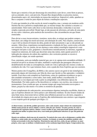 O Evangelho Segundo o Espiritismo
7
www.livroesoterico.com.br
fazem que a maioria o leia por desencargo de consciência e por dever, como lêem as preces,
sem as entender, isto é, sem proveito. Passam-lhes despercebidos os preceitos morais,
disseminados aqui e ali, intercalados na massa das narrativas. Impossível, então, apanhar-se-
lhes o conjunto e tomá-los para objeto de leitura e meditações especiais.
É certo que tratados já se hão escrito de moral evangélica; mas, o arranjo em moderno estilo
literário lhe tira a primitiva simplicidade que, ao mesmo tempo, lhe constitui o encanto e a
autenticidade. Outro tanto cabe dizer-se das máximas destacadas e reduzidas à sua mais
simples expressão proverbial. Desde logo, já não passam de aforismos, privados de uma parte
do seu valor e interesse, pela ausência dos acessórios e das circunstâncias em que foram
enunciadas.
Para obviar a esses inconvenientes, reunimos, nesta obra, os artigos que podem compor, a
bem dizer, um código de moral universal, sem distinção de culto. Nas citações, conservamos
o que é útil ao desenvolvimento da idéia, pondo de lado unicamente o que se não prende ao
assunto. Além disso, respeitamos escrupulosamente a tradução de Sacy, assim como a divisão
em versículos. Em vez, porém, de nos atermos a uma ordem cronológica impossível e sem
vantagem real para o caso, grupamos e classificamos metodicamente as máximas, segundo as
respectivas naturezas, de modo que decorram umas das outras, tanto quanto possível. A
indicação dos números de ordem dos capítulos e dos versículos permite se recorra à
classificação vulgar, em sendo oportuno.
Esse, entretanto, seria um trabalho material que, por si só, apenas teria secundária utilidade. O
essencial era pô-lo ao alcance de todos, mediante a explicação das passagens obscuras e o
desdobramento de todas as conseqüências, tendo em vista a aplicação dos ensinos a todas as
condições da vida. Foi o que tentamos fazer, com a ajuda dos bons Espíritos que nos assistem.
Muitos pontos dos Evangelhos, da Bíblia e dos autores sacros em geral só são ininteligíveis,
parecendo alguns até irracionais, por falta da chave que faculte se lhes apreenda o verdadeiro
sentido. Essa chave está completa no Espiritismo, como já o puderam reconhecer os que o
têm estudado seriamente e como todos, mais tarde, ainda melhor o reconhecerão. O
Espiritismo se nos depara por toda a parte na antigüidade e nas diferentes épocas da
Humanidade. Por toda a parte se lhe descobrem os vestígios: nos escritos, nas crenças e nos
monumentos. Essa a razão por que, ao mesmo tempo que rasga horizontes novos para o
futuro, projeta luz não menos viva sobre os mistérios do passado.
Como complemento de cada preceito, acrescentamos algumas instruções escolhidas, dentre as
que os Espíritos ditaram em vários países e por diferentes médiuns. Se elas fossem tiradas de
uma fonte única, houveram talvez sofrido uma influência pessoal ou a do meio, enquanto a
diversidade de origens prova que os Espíritos dão indistintamente seus ensinos e que ninguém
a esse respeito goza de qualquer privilégio. (1)
(1) Houvéramos, sem dúvida, podido apresentar, sobre cada assunto, maior número de comunicações
obtidas numa porção de outras cidades e centros, além das que citamos. Tivemos, porém, de evitar a
monotonia das repetições inúteis e limitar a nossa escolha às que, tanto pelo fundo quanto pela forma, se
enquadravam melhor no plano desta obra, reservando para publicações ulteriores as que não puderam
caber aqui.
Quanto aos médiuns, abstivemo-nos de nomeá-los. Na maioria dos casos, não os designamos a pedido deles
próprios e, assim sendo, não convinha fazer exceções. Ao demais, os nomes dos médiuns nenhum valor
teriam acrescentado à obra dos Espíritos. Mencioná-los mais não fora, então, do que satisfazer ao amor
próprio, coisa a que os médiuns verdadeiramente sérios nenhuma importância ligam. Compreendem eles,
 