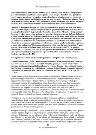 O Evangelho Segundo o Espiritismo
70
www.livroesoterico.com.br
violais vós outros o mandamento de Deus, para seguir a vossa tradição? Porque Deus
pôs este mandamento: Honrai a vosso pai e a vossa mãe; e este outro: Seja punido de
morte aquele que disser a seu pai ou a sua mãe palavras ultrajantes; e vós outros, no
entanto, dizeis: Aquele que haja dito a seu pai ou a sua mãe: - Toda oferenda que faço a
Deus vos é proveitosa, satisfaz à lei, - ainda que depois não honre, nem assista a seu pai
ou à sua mãe. Tornam assim inútil o mandamento de Deus, pela vossa tradição.
Hipócritas, bem profetizou de vós Isaías, quando disse: Este povo me honra de lábios,
ma s conserva longe de mim o coração; é em vão que me honram ensinando máximas e
ordenações humanas." Depois, tendo chamado o povo, disse: "Escutai e compreendei
bem isto: - Não é o que entra na boca que macula o homem; o que sai da boca do homem
é que o macula. -O que sai da boca procede do coração e é o que torna impuro o homem;
- porquanto do coração é que partem os maus pensamentos, os assassínios, os adultérios,
as fornicações, os latrocínios, os falsos-testemunhos, as blasfêmias e as maledicências. -
Essas são as coisas que tornam impuro o homem; o comer sem haver lavado as mãos não
é o que o torna impuro." Então, aproximando-se, disseram-lhe seus discípulos: "Sabeis
que, ouvindo o que acabais de dizer, os fariseus se escandalizaram?" - Ele, porém,
respondeu: "Arrancada será toda planta que meu Pai celestial não plantou. - Deixai-os,
são cegos que conduzem cegos; se um cego conduz outro, caem ambos no fosso."( S.
Mateus, cap. XV, vv. 1 a 20.)
9. Enquanto ele falava, um fariseu lhe pediu que fosse jantar em sua companhia.
Jesus foi e sentou-se à mesa. - O fariseu entrou então a dizer consigo mesmo: "Por que
não lavou ele as mãos antes de jantar?" Disse-lhe, porém, o Senhor: "Vós outros,
fariseus, pondes grandes cuidado em limpar o exterior do copo e do prato; entretanto, o
interior dos vossos corações está cheio de rapinas e de iniqüidades. Insensatos que sois!
aquele que fez o exterior não é o que faz também o interior?" (S. LUCAS, cap. XI. vv.,
37 a 40.)
10. Os judeus haviam desprezado os verdadeiros mandamentos de Deus para se aferrarem à
prática dos regulamentos que os homens tinham estatuído e da rígida observância desses
regulamentos faziam casos de consciência. A substância, muito simples, acabara por
desaparecer debaixo da complicação da forma. Como fosse muito mais fácil praticar atos
exteriores, do que se reformar moralmente, lavar as mãos do que expurgar o coração,
iludiram-se a si próprios os homens, tendo-se como quites para com Deus, por se
conformarem com aquelas práticas, conservando-se tais quais eram, visto se lhes ter ensinado
que Deus não exigia mais do que isso. Dai o haver dito o profeta: É em vão que este povo me
honra de lábios, ensinando máximas e ordenações humanas.
Verificou-se o mesmo com a doutrina moral do Cristo, que acabou por ser atirada para
segundo plano, donde resulta que muitos cristãos, a exemplo dos antigos judeus, consideram
mais garantida a salvação por meio das práticas exteriores, do que pelas da moral. E a essas
adições, feitas pelos homens à lei de Deus, que Jesus alude, quando diz: Arrancada será toda
planta que meu Pai celestial não plantou.
O objetivo da religião é conduzir a Deus o homem. Ora, este não chega a Deus senão quando
se torna perfeito. Logo, toda religião que não torna melhor o homem, não alcança o seu
objetivo. Toda aquela em que o homem julgue poder apoiar-se para fazer o mal, ou é falsa, ou
está falseada em seu principio. Tal o resultado que dão as em que a forma sobreleva ao fundo.
Nula é a crença na eficácia dos sinais exteriores, se não obsta a que se cometam assassínios,
adultérios, espoliações, que se levantem calúnias, que se causem danos ao próximo, seja no
 