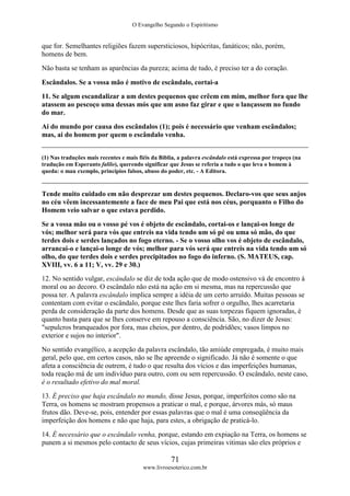 O Evangelho Segundo o Espiritismo
71
www.livroesoterico.com.br
que for. Semelhantes religiões fazem supersticiosos, hipócritas, fanáticos; não, porém,
homens de bem.
Não basta se tenham as aparências da pureza; acima de tudo, é preciso ter a do coração.
Escândalos. Se a vossa mão é motivo de escândalo, cortai-a
11. Se algum escandalizar a um destes pequenos que crêem em mim, melhor fora que lhe
atassem ao pescoço uma dessas mós que um asno faz girar e que o lançassem no fundo
do mar.
Ai do mundo por causa dos escândalos (1); pois é necessário que venham escândalos;
mas, ai do homem por quem o escândalo venha.
(1) Nas traduções mais recentes e mais fiéis da Bíblia, a palavra escândalo está expressa por tropeço (na
tradução em Esperanto falilo), querendo significar que Jesus se referia a tudo o que leva o homem à
queda: o mau exemplo, princípios falsos, abuso do poder, etc. - A Editora.
Tende muito cuidado em não desprezar um destes pequenos. Declaro-vos que seus anjos
no céu vêem incessantemente a face de meu Pai que está nos céus, porquanto o Filho do
Homem veio salvar o que estava perdido.
Se a vossa mão ou o vosso pé vos é objeto de escândalo, cortai-os e lançai-os longe de
vós; melhor será para vós que entreis na vida tendo um só pé ou uma só mão, do que
terdes dois e serdes lançados no fogo eterno. - Se o vosso olho vos é objeto de escândalo,
arrancai-o e lançai-o longe de vós; melhor para vós será que entreis na vida tendo um só
olho, do que terdes dois e serdes precipitados no fogo do inferno. (S. MATEUS, cap.
XVIII, vv. 6 a 11; V, vv. 29 e 30.)
12. No sentido vulgar, escândalo se diz de toda ação que de modo ostensivo vá de encontro à
moral ou ao decoro. O escândalo não está na ação em si mesma, mas na repercussão que
possa ter. A palavra escândalo implica sempre a idéia de um certo arruído. Muitas pessoas se
contentam com evitar o escândalo, porque este lhes faria sofrer o orgulho, lhes acarretaria
perda de consideração da parte dos homens. Desde que as suas torpezas fiquem ignoradas, é
quanto basta para que se lhes conserve em repouso a consciência. São, no dizer de Jesus:
"sepulcros branqueados por fora, mas cheios, por dentro, de podridões; vasos limpos no
exterior e sujos no interior".
No sentido evangélico, a acepção da palavra escândalo, tão amiúde empregada, é muito mais
geral, pelo que, em certos casos, não se lhe apreende o significado. Já não é somente o que
afeta a consciência de outrem, é tudo o que resulta dos vícios e das imperfeições humanas,
toda reação má de um indivíduo para outro, com ou sem repercussão. O escândalo, neste caso,
é o resultado efetivo do mal moral.
13. É preciso que haja escândalo no mundo, disse Jesus, porque, imperfeitos como são na
Terra, os homens se mostram propensos a praticar o mal, e porque, árvores más, só maus
frutos dão. Deve-se, pois, entender por essas palavras que o mal é uma conseqüência da
imperfeição dos homens e não que haja, para estes, a obrigação de praticá-lo.
14. É necessário que o escândalo venha, porque, estando em expiação na Terra, os homens se
punem a si mesmos pelo contacto de seus vícios, cujas primeiras vitimas são eles próprios e
 
