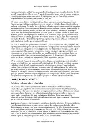 O Evangelho Segundo o Espiritismo
72
www.livroesoterico.com.br
cujos inconvenientes acabam por compreender. Quando estiverem cansados de sofrer devido
ao mal, procurarão remédio no bem. A reação desses vícios serve, pois, ao mesmo tempo, de
castigo para uns e de provas para outros. E assim que do mal tira Deus o bem e que os
próprios homens utilizam as coisas más ou as escórias.
15. Sendo assim, dirão, o mal é necessário e durará sempre, porquanto, se desaparecesse,
Deus se veria privado de um poderoso meio de corrigir os culpados. Logo, é inútil cuidar de
melhorar os homens. Deixando, por m, de haver culpados, também desnecessário se tornariam
quaisquer castigos. Suponhamos que a Humanidade se transforme e passe a ser constituída de
homens de bem: nenhum pensará em fazer mal ao seu próximo e todos serão ditosos por
serem bons. Tal a condição dos mundos elevados, donde já o mal foi banido; tal virá a ser a
da Terra, quando houver progredido bastante. Mas, ao mesmo tempo que alguns mundos se
adiantam, outros se formam, povoados de Espíritos primitivos e que, além disso, servem de
habitação, de exílio e de estância expiatória a Espíritos imperfeitos, rebeldes, obstinados no
mal, expulsos de mundos que se tornaram felizes.
16. Mas, ai daquele por quem venha o escândalo. Quer dizer que o mal sendo sempre o mal,
aquele que a seu mau grado servir de instrumento à justiça divina, aquele cujos maus instintos
foram utilizados, nem por isso deixou de praticar o mal e de merecer punição. Assim é, por
exemplo, que um filho ingrato é uma punição ou uma prova para o pai que sofre com isso,
porque esse pai talvez tenha sido também um mau filho que fez sofresse seu pai. Passa ele
pela pena de talião. Mas, essa circunstancia não pode servir de escusa ao filho que, a seu
turno, terá de ser castigado em seus próprios filhos, ou de outra maneira.
17. Se vossa mão é causa de escândalo, cortai-a. Figura enérgica esta, que seria absurda se
tomada ao pé da letra, e que apenas significa que cada um deve destruir em si toda causa de
escândalo, isto é, de mal; arrancar do coração todo sentimento impuro e toda tendência
viciosa. Quer dizer também que, para o homem, mais vale ter cortada uma das mãos, antes
que servir essa mão de instrumento para uma ação má; ficar privado da vista, antes que lhe
servirem os olhos para conceber maus pensamentos. Jesus nada disse de absurdo, para quem
quer que apreenda o sentido alegórico e profundo de suas palavras. Muitas coisas, entretanto,
não podem ser compreendidas sem a chave que para as decifrar o Espiritismo faculta.
INSTRUÇÕES DOS ESPÍRITOS
Deixai que venham a mim as criancinhas
18. Disse o Cristo: "Deixai que venham a mim as criancinhas." Profundas em sua
simplicidade, essas palavras não continham um simples chamamento dirigido às crianças,
mas, também, o das almas que gravitam nas regiões inferiores, onde o infortúnio desconhece
a esperança. Jesus chamava a si a infância intelectual da criatura formada: os fracos, os
escravizados e os viciosos. Ele nada podia ensinar à infância física, presa à matéria,
submetida ao jugo do instinto, ainda não incluída na categoria superior da razão e da vontade
que se exercem em torno dela e por ela.
Queria que os homens a ele fossem com a confiança daqueles entezinhos de passos vacilantes,
cujo chamamento conquistava, para o seu, o coração das mulheres, que são todas mães.
Submetia assim as almas à sua terna e misteriosa autoridade. Ele foi o facho que ilumina as
trevas, a claridade matinal que toca a despertar; foi o iniciador do Espiritismo, que a seu turno
atrairá para ele, não as criancinhas, mas os homens de boa-vontade. Está empenhada a ação
viril; já não se trata de crer instintivamente, nem de obedecer maquinalmente; é preciso que o
homem siga a lei inteligente que se lhe revela na sua universalidade.
 