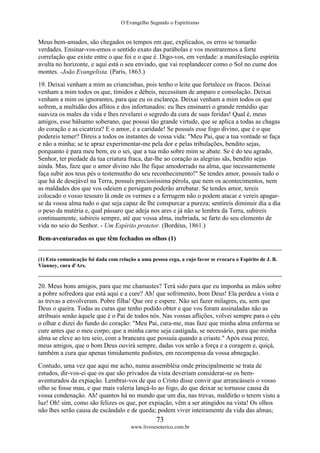 O Evangelho Segundo o Espiritismo
73
www.livroesoterico.com.br
Meus bem-amados, são chegados os tempos em que, explicados, os erros se tomarão
verdades. Ensinar-vos-emos o sentido exato das parábolas e vos mostraremos a forte
correlação que existe entre o que foi e o que é. Digo-vos, em verdade: a manifestação espírita
avulta no horizonte, e aqui está o seu enviado, que vai resplandecer como o Sol no cume dos
montes. -João Evangelista. (Paris, 1863.)
19. Deixai venham a mim as criancinhas, pois tenho o leite que fortalece os fracos. Deixai
venham a mim todos os que, tímidos e débeis, necessitam de amparo e consolação. Deixai
venham a mim os ignorantes, para que eu os esclareça. Deixai venham a mim todos os que
sofrem, a multidão dos aflitos e dos infortunados: eu lhes ensinarei o grande remédio que
suaviza os males da vida e lhes revelarei o segredo da cura de suas feridas! Qual é, meus
amigos, esse bálsamo soberano, que possui tão grande virtude, que se aplica a todas as chagas
do coração e as cicatriza? E o amor, é a caridade! Se possuís esse fogo divino, que é o que
podereis temer? Direis a todos os instantes de vossa vida: "Meu Pai, que a tua vontade se faça
e não a minha; se te apraz experimentar-me pela dor e pelas tribulações, bendito sejas,
porquanto é para meu bem, eu o sei, que a tua mão sobre mim se abate. Se é do teu agrado,
Senhor, ter piedade da tua criatura fraca, dar-lhe ao coração as alegrias sãs, bendito sejas
ainda. Mas, faze que o amor divino não lhe fique amodorrado na alma, que incessantemente
faça subir aos teus pés o testemunho do seu reconhecimento!" Se tendes amor, possuís tudo o
que há de desejável na Terra, possuís preciosíssima pérola, que nem os acontecimentos, nem
as maldades dos que vos odeiem e persigam poderão arrebatar. Se tendes amor, tereis
colocado o vosso tesouro lá onde os vermes e a ferrugem não o podem atacar e vereis apagar-
se da vossa alma tudo o que seja capaz de lhe conspurcar a pureza; sentireis diminuir dia a dia
o peso da matéria e, qual pássaro que adeja nos ares e já não se lembra da Terra, subireis
continuamente, subireis sempre, até que vossa alma, inebriada, se farte do seu elemento de
vida no seio do Senhor. - Um Espírito protetor. (Bordéus, 1861.)
Bem-aventurados os que têm fechados os olhos (1)
(1) Esta comunicação foi dada com relação a uma pessoa cega, a cujo favor se evocara o Espírito de J. B.
Vianney, cura d'Ars.
20. Meus bons amigos, para que me chamastes? Terá sido para que eu imponha as mãos sobre
a pobre sofredora que está aqui e a cure? Ah! que sofrimento, bom Deus! Ela perdeu a vista e
as trevas a envolveram. Pobre filha! Que ore e espere. Não sei fazer milagres, eu, sem que
Deus o queira. Todas as curas que tenho podido obter e que vos foram assinaladas não as
atribuais senão àquele que é o Pai de todos nós. Nas vossas aflições, volvei sempre para o céu
o olhar e dizei do fundo do coração: "Meu Pai, cura-me, mas faze que minha alma enferma se
cure antes que o meu corpo; que a minha carne seja castigada, se necessário, para que minha
alma se eleve ao teu seio, com a brancura que possuía quando a criaste." Após essa prece,
meus amigos, que o bom Deus ouvirá sempre, dadas vos serão a força e a coragem e, quiçá,
também a cura que apenas timidamente pedistes, em recompensa da vossa abnegação.
Contudo, uma vez que aqui me acho, numa assembléia onde principalmente se trata de
estudos, dir-vos-ei que os que são privados da vista deveriam considerar-se os bem-
aventurados da expiação. Lembrai-vos de que o Cristo disse convir que arrancásseis o vosso
olho se fosse mau, e que mais valeria lançá-lo ao fogo, do que deixar se tornasse causa da
vossa condenação. Ah! quantos há no mundo que um dia, nas trevas, maldirão o terem visto a
luz! Oh! sim, como são felizes os que, por expiação, vêm a ser atingidos na vista! Os olhos
não lhes serão causa de escândalo e de queda; podem viver inteiramente da vida das almas;
 