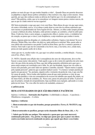 O Evangelho Segundo o Espiritismo
74
www.livroesoterico.com.br
podem ver mais do que vós que tendes límpida a visão!... Quando Deus me permite descerrar
as pálpebras a algum desses pobres sofredores e lhes restituir a luz, digo a mim mesmo: Alma
querida, por que não conheces todas as delicias do Espírito que vive de contemplação e de
amor? Não pedirias, então, que se te concedesse ver imagens menos puras e menos suaves, do
que as que te é dado entrever na tua cegueira!
Oh! bem-aventurado o cego que quer viver com Deus. Mais ditoso do que vós que aqui estais,
ele sente a felicidade, toca-a, vê as almas e pode alçar-se com elas às esferas espirituais que
nem mesmo os predestinados da Terra logram divisar. Abertos, os olhos estão sempre prontos
a causar a falência da alma; fechados, estão prontos sempre, ao contrário, a fazê-la subir para
Deus. Crede-me, bons e caros amigos, a cegueira dos olhos é, muitas vezes, a verdadeira luz
do coração, ao passo que a vista é, com freqüência, o anjo tenebroso que conduz à morte.
Agora, algumas palavras dirigidas a ti, minha pobre sofredora. Espera e tem ânimo! Se eu te
dissesse: Minha filha, teus olhos vão abrir-se, quão jubilosa te sentirias! Mas, quem sabe se
esse júbilo não ocasionaria a tua perda! Confia no bom Deus, que fez a ventura e permite a
tristeza. Farei tudo o que me for consentido a teu favor; mas, a teu turno, ora e, ainda mais,
pensa em tudo quanto acabo de te dizer.
Antes que me vá, recebei todos vós, que aqui vos achais reunidos, a minha bênção. -Vianney,
cura d'Ars. (Paris, 1863.)
21. NOTA. Quando uma aflição não é conseqüência dos atos da vida presente, deve-se-lhe
buscar a causa numa vida anterior. Tudo aquilo a que se dá o nome de caprichos da sorte mais
não é do que efeito da justiça de Deus, que não inflige punições arbitrárias pois quer que a
pena esteja sempre em correlação com a falta. Se, por sua bondade, lançou um véu sobre os
nossos atos passados, por outro lado nos aponta o caminho, dizendo: '"Quem matou à espada,
pela espada perecerá", palavras que se podem traduzir assim: "A criatura é sempre punida por
aquilo em que pecou." Se, portanto, alguém sofre o tormento da perda da vista, é que esta lhe
foi causa de queda. Talvez tenha sido também causa de que outro perdesse a vista; de que
alguém haja perdido a vista em conseqüência do excesso de trabalho que aquele lhe impôs, ou
de maus-tratos, de falta de cuidados, etc. Nesse caso, passa ele pela pena de talião. É possível
que ele próprio, tomado de arrependimento, haja escolhido essa expiação, aplicando a si estas
palavras de Jesus: "Se o teu olho for motivo de escândalo, arranca-o."
CAPÍTULO IX
BEM-AVENTURADOS OS QUE SÃO BRANDOS E PACÍFICOS
Injúrias e violências. - Instruções dos Espíritos: A afabilidade e a doçura. - A paciência. -
Obediência e resignação. - A cólera.
Injúrias e violências
1. Bem-aventurados os que são brandos, porque possuirão a Terra. (S. MATEUS, cap.
V, v. 4.)
2.Bem-aventurados os pacíficos, porque serão chamados filhos de Deus. (Id., v. 9.)
3. Sabeis que foi dito aos antigos: Não matareis e quem quer que mate merecerá
condenação pelo juízo. - Eu, porém, vos digo que quem quer que se puser em cólera
contra seu irmão merecerá condenado no juízo; que aquele que disser a seu irmão:
 