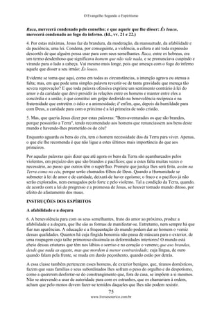 O Evangelho Segundo o Espiritismo
75
www.livroesoterico.com.br
Raca, merecerá condenado pelo conselho; e que aquele que lhe disser: És louco,
merecerá condenado ao fogo do inferno. (Id., vv. 21 e 22.)
4. Por estas máximas, Jesus faz da brandura, da moderação, da mansuetude, da afabilidade e
da paciência, uma lei. Condena, por conseguinte, a violência, a cólera e até toda expressão
descortês de que alguém possa usar para com seus semelhantes. Raca, entre os hebreus, era
um termo desdenhoso que significava homem que não vale nada, e se pronunciava cuspindo e
virando para o lado a cabeça. Vai mesmo mais longe, pois que ameaça com o fogo do inferno
aquele que disser a seu irmão: És louco.
Evidente se torna que aqui, como em todas as circunstâncias, a intenção agrava ou atenua a
falta; mas, em que pode uma simples palavra revestir-se de tanta gravidade que mereça tão
severa reprovação? E que toda palavra ofensiva exprime um sentimento contrário à lei do
amor e da caridade que deve presidir às relações entre os homens e manter entre eles a
concórdia e a união; é que constitui um golpe desferido na benevolência recíproca e na
fraternidade que entretém o ódio e a animosidade; é' enfim, que, depois da humildade para
com Deus, a caridade para com o próximo é a lei primeira de todo cristão.
5. Mas, que queria Jesus dizer por estas palavras: "Bem-aventurados os que são brandos,
porque possuirão a Terra", tendo recomendado aos homens que renunciassem aos bens deste
mundo e havendo-lhes prometido os do céu?
Enquanto aguarda os bens do céu, tem o homem necessidade dos da Terra para viver. Apenas,
o que ele lhe recomenda é que não ligue a estes últimos mais importância do que aos
primeiros.
Por aquelas palavras quis dizer que até agora os bens da Terra são açambarcados pelos
violentos, em prejuízo dos que são brandos e pacíficos; que a estes falta muitas vezes o
necessário, ao passo que outros têm o supérfluo. Promete que justiça lhes será feita, assim na
Terra como no céu, porque serão chamados filhos de Deus. Quando a Humanidade se
submeter à lei de amor e de caridade, deixará de haver egoísmo; o fraco e o pacífico já não
serão explorados, nem esmagados pelo forte e pelo violento. Tal a condição da Terra, quando,
de acordo com a lei do progresso e a promessa de Jesus, se houver tornado mundo ditoso, por
efeito do afastamento dos maus.
INSTRUÇÕES DOS ESPÍRITOS
A afabilidade e a doçura
6. A benevolência para com os seus semelhantes, fruto do amor ao próximo, produz a
afabilidade e a doçura, que lhe são as formas de manifestar-se. Entretanto, nem sempre há que
fiar nas aparências. A educação e a frequentação do mundo podem dar ao homem o verniz
dessas qualidades. Quantos há cuja fingida bonomia não passa de máscara para o exterior, de
uma roupagem cujo talhe primoroso dissimula as deformidades interiores! O mundo está
cheio dessas criaturas que têm nos lábios o sorriso e no coração o veneno; que aso brandas,
desde que nada as agaste, mas que mordem à menor contrariedade; cuja língua, de ouro
quando falam pela frente, se muda em dardo peçonhento, quando estão por detrás.
A essa classe também pertencem esses homens, de exterior benigno, que, tiranos domésticos,
fazem que suas famílias e seus subordinados lhes sofram o peso do orgulho e do despotismo,
como a quererem desforrar-se do constrangimento que, fora de casa, se impõem a si mesmos.
Não se atrevendo a usar de autoridade para com os estranhos, que os chamariam à ordem,
acham que pelo menos devem fazer-se temidos daqueles que lhes não podem resistir.
 