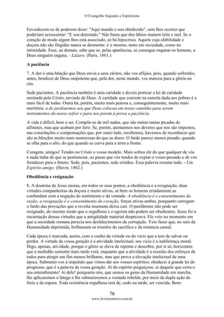 O Evangelho Segundo o Espiritismo
76
www.livroesoterico.com.br
Envaidecem-se de poderem dizer: "Aqui mando e sou obedecido", sem lhes ocorrer que
poderiam acrescentar: "E sou detestado." Não basta que dos lábios manem leite e mel. Se o
coração de modo algum lhes está associado, só há hipocrisia. Aquele cuja afabilidade e
doçura não são fingidas nunca se desmente: é o mesmo, tanto em sociedade, como na
intimidade. Esse, ao demais, sabe que se, pelas aparências, se consegue enganar os homens, a
Deus ninguém engana. - Lázaro. (Paris, 1861.)
A paciência
7. A dor é uma bênção que Deus envia a seus eleitos; não vos aflijais, pois, quando sofrerdes;
antes, bendizei de Deus onipotente que, pela dor, neste mundo, vos marcou para a glória no
céu.
Sede pacientes. A paciência também é uma caridade e deveis praticar a lei de caridade
ensinada pelo Cristo, enviado de Deus. A caridade que consiste na esmola dada aos pobres é a
mais fácil de todas. Outra há, porém, muito mais penosa e, conseguintemente, muito mais
meritória: a de perdoarmos aos que Deus colocou em nosso caminho para serem
instrumentos do nosso sofrer e para nos porem à prova a paciência.
A vida é difícil, bem o sei. Compõe-se de mil nadas, que são outras tantas picadas de
alfinetes, mas que acabam por ferir. Se, porém, atentarmos nos deveres que nos são impostos,
nas consolações e compensações que, por outro lado, recebemos, havemos de reconhecer que
são as bênçãos muito mais numerosas do que as dores. O fardo parece menos pesado, quando
se olha para o alto, do que quando se curva para a terra a fronte.
Coragem, amigos! Tendes no Cristo o vosso modelo. Mais sofreu ele do que qualquer de vós
e nada tinha de que se penitenciar, ao passo que vós tendes de expiar o vosso passado e de vos
fortalecer para o futuro. Sede, pois, pacientes, sede cristãos. Essa palavra resume tudo. - Um
Espírito amigo. (Havre, 1862.)
Obediência e resignação
8. A doutrina de Jesus ensina, em todos os seus pontos, a obediência e a resignação, duas
virtudes companheiras da doçura e muito ativas, se bem os homens erradamente as
confundam com a negação do sentimento e da vontade. A obediência é o consentimento da
razão; a resignação é o consentimento do coração, forças ativas ambas, porquanto carregam
o fardo das provações que a revolta insensata deixa cair. O pusilânime não pode ser
resignado, do mesmo modo que o orgulhoso e o egoísta não podem ser obedientes. Jesus foi a
encarnação dessas virtudes que a antigüidade material desprezava. Ele veio no momento em
que a sociedade romana perecia nos desfalecimentos da corrupção. Veio fazer que, no seio da
Humanidade deprimida, brilhassem os triunfos do sacrifico e da renúncia carnal.
Cada época é marcada, assim, com o cunho da virtude ou do vício que a tem de salvar ou
perder. A virtude da vossa geração é a atividade intelectual; seu vicio é a indiferença moral.
Digo, apenas, atividade, porque o gênio se eleva de repente e descobre, por si só, horizontes
que a multidão somente mais tarde verá, enquanto que a atividade é a reunião dos esforços de
todos para atingir um fim menos brilhante, mas que prova a elevação intelectual de uma
época. Submetei-vos à impulsão que vimos dar aos vossos espíritos; obedecei à grande lei do
progresso, que é a palavra da vossa geração. Ai do espírito preguiçoso, ai daquele que cerra o
seu entendimento! Ai dele! porquanto nós, que somos os guias da Humanidade em marcha,
lhe aplicaremos o látego e lhe submeteremos a vontade rebelde, por meio da dupla ação do
freio e da espora. Toda resistência orgulhosa terá de, cedo ou tarde, ser vencida. Bem-
 