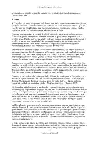 O Evangelho Segundo o Espiritismo
77
www.livroesoterico.com.br
aventurados, no entanto, os que são brandos, pois prestarão dócil ouvido aos ensinos. -
Lázaro. (Paris, 1863.)
A cólera
9. O orgulho vos induz a julgar-vos mais do que sois; a não suportardes uma comparação que
vos possa rebaixar; a vos considerardes, ao contrário, tão acima dos vossos irmãos, quer em
espírito, quer em posição social, quer mesmo em vantagens pessoais, que o menor paralelo
vos irrita e aborrece. Que sucede então? - Entregais-vos à cólera.
Pesquisai a origem desses acessos de demência passageira que vos assemelham ao bruto,
fazendo-vos perder o sangue-frio e a razão; pesquisai e, quase sempre, deparareis com o
orgulho ferido. Que é o que vos faz repelir, coléricos, os mais ponderados conselhos, senão o
orgulho ferido por uma contradição? Até mesmo as impaciências, que se originam de
contrariedades muitas vezes pueris, decorrem da importância que cada um liga à sua
personalidade, diante da qual entende que todos se devem dobrar.
Em seu frenesi, o homem colérico a tudo se atira: à natureza bruta, aos objetos inanimados,
quebrando-os porque lhe não obedecem. Ah! se nesses momentos pudesse ele observar-se a
sangue-frio, ou teria medo de si próprio, ou bem ridículo se acharia! Imagine ele por aí que
impressão produzirá nos outros. Quando não fosse pelo respeito que deve a si mesmo,
cumpria-lhe esforçar-se por vencer um pendor que o torna objeto de piedade.
Se ponderasse que a cólera a nada remedeia, que lhe altera a saúde e compromete até a vida,
reconheceria ser ele próprio a sua primeira vítima. Mas, outra consideração, sobretudo, devera
contê-lo, a de que torna infelizes todos os que o cercam. Se tem coração, não lhe será motivo
de remorso fazer que sofram os entes a quem mais ama? E que pesar mortal se, num acesso de
fúria, praticasse um ato que houvesse de deplorar toda a sua vida!
Em suma, a cólera não exclui certas qualidades do coração, mas impede se faça muito bem e
pode levar à prática de muito mal. Isto deve bastar para induzir o homem a esforçar-se pela
dominar. O espírita, ao demais, é concitado a isso por outro motivo: o de que a cólera é
contrária à caridade e à humildade cristãs. - Um Espírito protetor. (Bordéus, 1863.)
10. Segundo a idéia falsíssima de que lhe não é possível reformar a sua própria natureza, o
homem se julga dispensado de empregar esforços para se corrigir dos defeitos em que de boa-
vontade se compraz, ou que exigiriam muita perseverança para serem extirpados. E assim, por
exemplo, que o indivíduo, propenso a encolerizar-se, quase sempre se desculpa com o seu
temperamento. Em vez de se confessar culpado, lança a culpa ao seu organismo, acusando a
Deus, dessa forma, de suas próprias faltas. E ainda uma conseqüência do orgulho que se
encontra de permeio a todas as suas imperfeições.
Indubitavelmente, temperamentos há que se prestam mais que outros a atos violentos, como
há músculos mais flexíveis que se prestam melhor aos atos de força. Não acrediteis, porém,
que aí resida a causa primordial da cólera e persuadi-vos de que um Espírito pacífico, ainda
que num corpo bilioso, será sempre pacífico, e que um Espírito violento, mesmo num corpo
linfático, não será brando; somente, a violência tomará outro caráter. Não dispondo de um
organismo próprio a lhe secundar a violência, a cólera tornar-se-á concentrada, enquanto no
outro caso será expansiva.
O corpo não dá cólera àquele que não na tem, do mesmo modo que não dá os outros vícios.
Todas as virtudes e todos os vícios são inerentes ao Espírito. A não ser assim, onde estariam o
mérito e a responsabilidade? O homem deformado não pode tornar-se direito, porque o
 