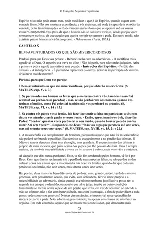 O Evangelho Segundo o Espiritismo
78
www.livroesoterico.com.br
Espírito nisso não pode atuar; mas, pode modificar o que é do Espírito, quando o quer com
vontade firme. Não vos mostra a experiência, a vós espíritas, até onde é capaz de ir o poder da
vontade, pelas transformações verdadeiramente miraculosas que se operam sob as vossas
vistas? Compenetrai-vos, pois, de que o homem não se conserva vicioso, senão porque quer
permanecer vicioso; de que aquele que queira corrigir-se sempre o pode. De outro modo, não
existiria para o homem a lei do progresso. - Hahnemann. (Paris, 1863.)
CAPÍTULO X
BEM-AVENTURADOS OS QUE SÃO MISERICORDIOSOS
Perdoai, para que Deus vos perdoe. - Reconciliação com os adversários. - O sacrifício mais
agradável a Deus. O argueiro e a trave no olho. - Não julgueis, para não serdes julgados. Atire
a primeira pedra aquele que estiver sem pecado. - Instruções dos Espíritos: - Perdão das
ofensas. - A indulgência. - É permitido repreender os outros, notar as imperfeições de outrem,
divulgar o mal de outrem?
Perdoai, para que Deus vos perdoe
1.Bem-aventurados os que são misericordiosos, porque obterão misericórdia. (S.
MATEUS, cap. V, v. 7.)
2. Se perdoardes aos homens as faltas que cometerem contra vós, também vosso Pai
celestial vos perdoará os pecados; - mas, se não perdoardes aos homens quando vos
tenham ofendido, vosso Pai celestial também não vos perdoará os pecados. (S.
MATEUS, cap. VI, vv. 14 e 15.)
3. Se contra vós pecou vosso irmão, ide fazer-lhe sentir a falta em particular, a sós com
ele; se vos atender, tereis ganho o vosso irmão. - Então, aproximando-se dele, disse-lhe
Pedro: "Senhor, quantas vezes perdoarei a meu irmão, quando houver pecado contra
mim? Até sete vezes?" - Respondeu-lhe Jesus: "Não vos digo que perdoeis até sete vezes,
mas até setenta vezes sete vezes." (S. MATEUS, cap. XVIII, vv. 15, 21 e 22.)
4. A misericórdia é o complemento da brandura, porquanto aquele que não for misericordioso
não poderá ser brando e pacífico. Ela consiste no esquecimento e no perdão das ofensas. O
ódio e o rancor denotam alma sem elevação, nem grandeza. O esquecimento das ofensas é
próprio da alma elevada, que paira acima dos golpes que lhe possam desferir. Uma é sempre
ansiosa, de sombria suscetibilidade e cheia de fel; a outra é calma, toda mansidão e caridade.
Ai daquele que diz: nunca perdoarei. Esse, se não for condenado pelos homens, sê-lo-á por
Deus. Com que direito reclamaria ele o perdão de suas próprias faltas, se não perdoa as dos
outros? Jesus nos ensina que a misericórdia não deve ter limites, quando diz que cada um
perdoe ao seu irmão, não sete vezes, mas setenta vezes sete vezes.
Há, porém, duas maneiras bem diferentes de perdoar: uma, grande, nobre, verdadeiramente
generosa, sem pensamento oculto, que evita, com delicadeza, ferir o amor-próprio e a
suscetibilidade do adversário, ainda quando este último nenhuma justificativa possa ter; a
segunda é a em que o ofendido, ou aquele que tal se julga, impõe ao outro condições
humilhantes e lhe faz sentir o peso de um perdão que irrita, em vez de acalmar; se estende a
mão ao ofensor, não o faz com benevolência, mas com ostentação, a fim de poder dizer a toda
gente: vede como sou generoso! Nessas circunstâncias, é impossível uma reconciliação
sincera de parte a parte. Não, não há aí generosidade; há apenas uma forma de satisfazer ao
orgulho. Em toda contenda, aquele que se mostra mais conciliador, que demonstra mais
 