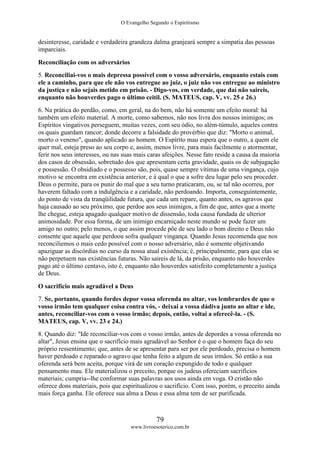 O Evangelho Segundo o Espiritismo
79
www.livroesoterico.com.br
desinteresse, caridade e verdadeira grandeza dalma granjeará sempre a simpatia das pessoas
imparciais.
Reconciliação com os adversários
5. Reconciliai-vos o mais depressa possível com o vosso adversário, enquanto estais com
ele a caminho, para que ele não vos entregue ao juiz, o juiz não vos entregue ao ministro
da justiça e não sejais metido em prisão. - Digo-vos, em verdade, que daí não saireis,
enquanto não houverdes pago o último ceitil. (S. MATEUS, cap. V, vv. 25 e 26.)
6. Na prática do perdão, como, em geral, na do bem, não há somente um efeito moral: há
também um efeito material. A morte, como sabemos, não nos livra dos nossos inimigos; os
Espíritos vingativos perseguem, muitas vezes, com seu ódio, no além-túmulo, aqueles contra
os quais guardam rancor; donde decorre a falsidade do provérbio que diz: "Morto o animal,
morto o veneno", quando aplicado ao homem. O Espírito mau espera que o outro, a quem ele
quer mal, esteja preso ao seu corpo e, assim, menos livre, para mais facilmente o atormentar,
ferir nos seus interesses, ou nas suas mais caras afeições. Nesse fato reside a causa da maioria
dos casos de obsessão, sobretudo dos que apresentam certa gravidade, quais os de subjugação
e possessão. O obsidiado e o possesso são, pois, quase sempre vítimas de uma vingança, cujo
motivo se encontra em existência anterior, e à qual o que a sofre deu lugar pelo seu proceder.
Deus o permite, para os punir do mal que a seu turno praticaram, ou, se tal não ocorreu, por
haverem faltado com a indulgência e a caridade, não perdoando. Importa, conseguintemente,
do ponto de vista da tranqüilidade futura, que cada um repare, quanto antes, os agravos que
haja causado ao seu próximo, que perdoe aos seus inimigos, a fim de que, antes que a morte
lhe chegue, esteja apagado qualquer motivo de dissensão, toda causa fundada de ulterior
animosidade. Por essa forma, de um inimigo encarniçado neste mundo se pode fazer um
amigo no outro; pelo menos, o que assim procede põe de seu lado o bom direito e Deus não
consente que aquele que perdoou sofra qualquer vingança. Quando Jesus recomenda que nos
reconciliemos o mais cedo possível com o nosso adversário, não é somente objetivando
apaziguar as discórdias no curso da nossa atual existência; é, principalmente, para que elas se
não perpetuem nas existências futuras. Não saireis de lá, da prisão, enquanto não houverdes
pago até o último centavo, isto é, enquanto não houverdes satisfeito completamente a justiça
de Deus.
O sacrifício mais agradável a Deus
7. Se, portanto, quando fordes depor vossa oferenda no altar, vos lembrardes de que o
vosso irmão tem qualquer coisa contra vós, - deixai a vossa dádiva junto ao altar e ide,
antes, reconciliar-vos com o vosso irmão; depois, então, voltai a oferecê-la. - (S.
MATEUS, cap. V, vv. 23 e 24.)
8. Quando diz: "Ide reconciliar-vos com o vosso irmão, antes de depordes a vossa oferenda no
altar", Jesus ensina que o sacrifício mais agradável ao Senhor é o que o homem faça do seu
próprio ressentimento; que, antes de se apresentar para ser por ele perdoado, precisa o homem
haver perdoado e reparado o agravo que tenha feito a algum de seus irmãos. Só então a sua
oferenda será bem aceita, porque virá de um coração expungido de todo e qualquer
pensamento mau. Ele materializou o preceito, porque os judeus ofereciam sacrifícios
materiais; cumpria--lhe conformar suas palavras aos usos ainda em voga. O cristão não
oferece dons materiais, pois que espiritualizou o sacrifício. Com isso, porém, o preceito ainda
mais força ganha. Ele oferece sua alma a Deus e essa alma tem de ser purificada.
 