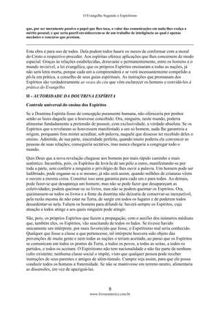 O Evangelho Segundo o Espiritismo
8
www.livroesoterico.com.br
que, por ser meramente passivo o papel que lhes toca, o valor das comunicações em nada lhes exalça o
mérito pessoal; e que seria pueril envaidecerem-se de um trabalho de inteligência ao qual é apenas
mecânico o concurso que prestam.
Esta obra é para uso de todos. Dela podem todos haurir os meios de conformar com a moral
do Cristo o respectivo proceder. Aos espíritas oferece aplicações que lhes concernem de modo
especial. Graças às relações estabelecidas, doravante e permanentemente, entre os homens e o
mundo invisível, a lei evangélica, que os próprios Espíritos ensinaram a todas as nações, já
não será letra morta, porque cada um a compreenderá e se verá incessantemente compelido a
pô-la em prática, a conselho de seus guias espirituais. As instruções que promanam dos
Espíritos são verdadeiramente as vozes do céu que vêm esclarecer os homens e convidá-los à
prática do Evangelho.
II - AUTORIDADE DA DOUTRINA ESPÍRITA
Controle universal do ensino dos Espíritos
Se a Doutrina Espírita fosse de concepção puramente humana, não ofereceria por penhor
senão as luzes daquele que a houvesse concebido. Ora, ninguém, neste mundo, poderia
alimentar fundadamente a pretensão de possuir, com exclusividade, a verdade absoluta. Se os
Espíritos que a revelaram se houvessem manifestado a um só homem, nada lhe garantiria a
origem, porquanto fora mister acreditar, sob palavra, naquele que dissesse ter recebido deles o
ensino. Admitida, de sua parte, sinceridade perfeita, quando muito poderia ele convencer as
pessoas de suas relações; conseguiria sectários, mas nunca chegaria a congregar todo o
mundo.
Quis Deus que a nova revelação chegasse aos homens por mais rápido caminho e mais
autêntico. Incumbiu, pois, os Espíritos de levá-la de um pólo a outro, manifestando-se por
toda a parte, sem conferir a ninguém o privilégio de lhes ouvir a palavra. Um homem pode ser
ludibriado, pode enganar-se a si mesmo; já não será assim, quando milhões de criaturas vêem
e ouvem a mesma coisa. Constitui isso uma garantia para cada um e para todos. Ao demais,
pode fazer-se que desapareça um homem; mas não se pode fazer que desapareçam as
coletividades; podem queimar-se os livros, mas não se podem queimar os Espíritos. Ora,
queimassem-se todos os livros e a fonte da doutrina não deixaria de conservar-se inexaurível,
pela razão mesma de não estar na Terra, de surgir em todos os lugares e de poderem todos
dessedentar-se nela. Faltem os homens para difundi-la: haverá sempre os Espíritos, cuja
atuação a todos atinge e aos quais ninguém pode atingir.
São, pois, os próprios Espíritos que fazem a propagação, com o auxílio dos inúmeros médiuns
que, também eles, os Espíritos, vão suscitando de todos os lados. Se tivesse havido
unicamente um intérprete, por mais favorecido que fosse, o Espiritismo mal seria conhecido.
Qualquer que fosse a classe a que pertencesse, tal intérprete houvera sido objeto das
prevenções de muita gente e nem todas as nações o teriam aceitado, ao passo que os Espíritos
se comunicam em todos os pontos da Terra, a todos os povos, a todas as seitas, a todos os
partidos, e todos os aceitam. O Espiritismo não tem nacionalidade e não faz parte de nenhum
culto existente; nenhuma classe social o impõe, visto que qualquer pessoa pode receber
instruções de seus parentes e amigos de além-túmulo. Cumpre seja assim, para que ele possa
conduzir todos os homens à fraternidade. Se não se mantivesse em terreno neutro, alimentaria
as dissensões, em vez de apaziguá-las.
 