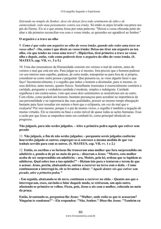 O Evangelho Segundo o Espiritismo
80
www.livroesoterico.com.br
Entrando no templo do Senhor, deve ele deixar fora todo sentimento de ódio e de
animosidade, todo mau pensamento contra seu irmão. Só então os anjos levarão sua prece aos
pés do Eterno. Eis aí o que ensina Jesus por estas palavras: "Deixai a vossa oferenda junto do
altar e ide primeiro reconciliar-vos com o vosso irmão, se quiserdes ser agradável ao Senhor."
O argueiro e a trave no olho
9. Como é que vedes um argueiro no olho do vosso irmão, quando não vedes uma trave no
vosso olho? - Ou, como é que dizeis ao vosso irmão: Deixa-me tirar um argueiro ao teu
olho, vós que tendes no vosso uma trave? - Hipócritas, tirai primeiro a trave ao vosso
olho e depois, então, vede como podereis tirar o argueiro do olho do vosso irmão. (S.
MATEUS, cap. VII, vv. 3 a 5.)
10. Uma das insensatezes da Humanidade consiste em vermos o mal de outrem, antes de
vermos o mal que está em nós. Para julgar-se a si mesmo, fora preciso que o homem pudesse
ver seu interior num espelho, pudesse, de certo modo, transportar-se para fora de si próprio,
considerar-se como outra pessoa e perguntar: Que pensaria eu, se visse alguém fazer o que
faço? Incontestavelmente, é o orgulho que induz o homem a dissimular, para si mesmo, os
seus defeitos, tanto morais, quanto físicos. Semelhante insensatez é essencialmente contrária à
caridade, porquanto a verdadeira caridade é modesta, simples e indulgente. Caridade
orgulhosa é um contra-senso, visto que esses dois sentimentos se neutralizam um ao outro.
Com efeito, como poderá um homem, bastante presunçoso para acreditar na importância da
sua personalidade e na supremacia das suas qualidades, possuir ao mesmo tempo abnegação
bastante para fazer ressaltar em outrem o bem que o eclipsaria, em vez do mal que o
exalçaria? Por isso mesmo, porque é o pai de muitos vícios, o orgulho é também a negação de
muitas virtudes. Ele se encontra na base e como móvel de quase todas as ações humanas. Essa
a razão por que Jesus se empenhou tanto em combatê-lo, como principal obstáculo ao
progresso.
Não julgueis, para não serdes julgados. - Atire a primeira pedra aquele que estiver sem
pecado
11. Não julgueis, a fim de não serdes julgados; - porquanto sereis julgados conforme
houverdes julgado os outros; empregar-se-á convosco a mesma medida de que voz
tenhais servido para com os outros. (S. MATEUS, cap. VII, vv. 1 e 2.)
12. Então, os escribas e os fariseus lhe trouxeram uma mulher que fora surpreendida em
adultério e, pondo-a de pé no meio do povo, - disseram a Jesus: "Mestre, esta mulher
acaba de ser surpreendida em adultério; - ora, Moisés, pela lei, ordena que se lapidem as
adúlteras. Qual sobre isso a tua opinião?" - Diziam isto para o tentarem e terem de que
o acusar. Jesus, porém, abaixando-se, entrou a escrever na terra com o dedo. - Como
continuassem a interrogá-lo, ele se levantou e disse: "Aquele dentre vós que estiver sem
pecado, atire a primeira pedra."
- Em seguida, abaixando-se de novo, continuou a escrever no chão. - Quanto aos que o
interrogavam, esses, ouvindo-o falar daquele modo, se retiraram, um após outro,
afastando-se primeiro os velhos. Ficou, pois, Jesus a sós com a mulher, colocada no meio
da praça.
Então, levantando-se, perguntou-lhe Jesus: "Mulher, onde estão os que te acusaram?
Ninguém te condenou?" - Ela respondeu: "Não, Senhor." Disse-lhe Jesus: "Também eu
 
