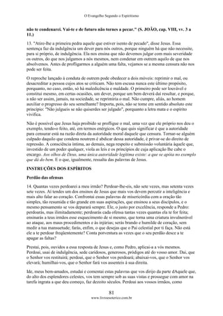 O Evangelho Segundo o Espiritismo
81
www.livroesoterico.com.br
não te condenarei. Vai-te e de futuro não tornes a pecar." (S. JOÃO, cap. VIII, vv. 3 a
11.)
13. "Atire-lhe a primeira pedra aquele que estiver isento de pecado", disse Jesus. Essa
sentença faz da indulgência um dever para nós outros, porque ninguém há que não necessite,
para si próprio, de indulgência. Ela nos ensina que não devemos julgar com mais severidade
os outros, do que nos julgamos a nós mesmos, nem condenar em outrem aquilo de que nos
absolvemos. Antes de profligarmos a alguém uma falta, vejamos se a mesma censura não nos
pode ser feita.
O reproche lançado à conduta de outrem pode obedecer a dois móveis: reprimir o mal, ou
desacreditar a pessoa cujos atos se criticam. Não tem escusa nunca este último propósito,
porquanto, no caso, então, só há maledicência e maldade. O primeiro pode ser louvável e
constitui mesmo, em certas ocasiões, um dever, porque um bem deverá daí resultar, e porque,
a não ser assim, jamais, na sociedade, se reprimiria o mal. Não cumpre, aliás, ao homem
auxiliar o progresso do seu semelhante? Importa, pois, não se tome em sentido absoluto este
princípio: "Não julgueis se não quiserdes ser julgado", porquanto a letra mata e o espírito
vivifica.
Não é possível que Jesus haja proibido se profligue o mal, uma vez que ele próprio nos deu o
exemplo, tendo-o feito, até, em termos enérgicos. O que quis significar é que a autoridade
para censurar está na razão direta da autoridade moral daquele que censura. Tornar-se alguém
culpado daquilo que condena noutrem é abdicar dessa autoridade, é privar-se do direito de
repressão. A consciência íntima, ao demais, nega respeito e submissão voluntária àquele que,
investido de um poder qualquer, viola as leis e os princípios de cuja aplicação lhe cabe o
encargo. Aos olhos de Deus, uma única autoridade legítima existe: a que se apóia no exemplo
que dá do bem. E o que, igualmente, ressalta das palavras de Jesus.
INSTRUÇÕES DOS ESPÍRITOS
Perdão das ofensas
14. Quantas vezes perdoarei a meu irmão? Perdoar-lhe-eis, não sete vezes, mas setenta vezes
sete vezes. Aí tendes um dos ensinos de Jesus que mais vos devem percutir a inteligência e
mais alto falar ao coração. Confrontai essas palavras de misericórdia com a oração tão
simples, tão resumida e tão grande em suas aspirações, que ensinou a seus discípulos, e o
mesmo pensamento se vos deparará sempre. Ele, o justo por excelência, responde a Pedro:
perdoarás, mas ilimitadamente; perdoarás cada ofensa tantas vezes quantas ela te for feita;
ensinarás a teus irmãos esse esquecimento de si mesmo, que torna uma criatura invulnerável
ao ataque, aos maus procedimentos e às injúrias; serás brando e humilde de coração, sem
medir a tua mansuetude; farás, enfim, o que desejas que o Pai celestial por ti faça. Não está
ele a te perdoar freqüentemente? Conta porventura as vezes que o seu perdão desce a te
apagar as faltas?
Prestai, pois, ouvidos a essa resposta de Jesus e, como Pedro, aplicai-a a vós mesmos.
Perdoai, usai de indulgência, sede caridosos, generosos, pródigos até do vosso amor. Dai, que
o Senhor vos restituirá; perdoai, que o Senhor vos perdoará; abaixai-vos, que o Senhor vos
elevará; humilhai-vos, que o Senhor fará vos assenteis à sua direita.
Ide, meus bem-amados, estudai e comentai estas palavras que vos dirijo da parte dAquele que,
do alto dos esplendores celestes, vos tem sempre sob as suas vistas e prossegue com amor na
tarefa ingrata a que deu começo, faz dezoito séculos. Perdoai aos vossos irmãos, como
 