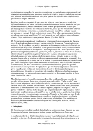 O Evangelho Segundo o Espiritismo
82
www.livroesoterico.com.br
precisais que se vos perdoe. Se seus atos pessoalmente vos prejudicaram, mais um motivo aí
tendes para serdes indulgentes, porquanto o mérito do perdão é proporcionado à gravidade do
mal. Nenhum merecimento teríeis em relevar os agravos dos vossos irmãos, desde que não
passassem de simples arranhões.
Espíritas, jamais vos esqueçais de que, tanto por palavras, como por atos, o perdão das
injúrias não deve ser um termo vão. Pois que vos dizeis espíritas, sede-o. Olvidai o mal que
vos hajam feito e não penseis senão numa coisa: no bem que podeis fazer. Aquele que
enveredou por esse caminho não tem que se afastar daí, ainda que por pensamento, uma vez
que sois responsáveis pelos vossos pensamentos, os quais todos Deus conhece. Cuidai,
portanto, de os expungir de todo sentimento de rancor. Deus sabe o que demora no fundo do
coração de cada um de seus filhos. Feliz, pois, daquele que pode todas as noites adormecer,
dizendo: Nada tenho contra o meu próximo. Simeão. (Bordéus, 1862.)
15. Perdoar aos inimigos é pedir perdão para si próprio; perdoar aos amigos é dar-lhes uma
prova de amizade; perdoar as ofensas é mostrar-se melhor do que era. Perdoai, pois, meus
amigos, a fim de que Deus vos perdoe, porquanto, se fordes duros, exigentes, inflexíveis, se
usardes de rigor até por uma ofensa leve, como querereis que Deus esqueça de que cada dia
maior necessidade tendes de indulgência? Oh! ai daquele que diz: "Nunca perdoarei", pois
pronuncia a sua própria condenação. Quem sabe, aliás, se, descendo ao fundo de vós mesmos,
não reconhecereis que fostes o agressor? Quem sabe se, nessa luta que começa por uma
alfinetada e acaba por uma ruptura, não fostes quem atirou o primeiro golpe, se vos não
escapou alguma palavra injuriosa, se não procedestes com toda a moderação necessária? Sem
dúvida, o vosso adversário andou mal em se mostrar excessivamente suscetível; razão de mais
para serdes indulgentes e para não vos tomardes merecedores da invectiva que lhe lançastes.
Admitamos que, em dada circunstância, fostes realmente ofendido: quem dirá que não
envenenastes as coisas por meio de represálias e que não fizestes degenerasse em querela
grave o que houvera podido cair facilmente no olvido? Se de vós dependia impedir as
conseqüências do fato e não as impedistes, sois culpados. Admitamos, finalmente, que de
nenhuma censura vos reconheceis merecedores: mostrai-vos dementes e com isso só fareis
que o vosso mérito cresça.
Mas, há duas maneiras bem diferentes de perdoar: há o perdão dos lábios e o perdão do
coração. Muitas pessoas dizem, com referência ao seu adversário: "Eu lhe perdôo", mas,
interiormente, alegram-se com o mal que lhe advém, comentando que ele tem o que merece.
Quantos não dizem: "Perdôo" e acrescentam. "mas, não me reconciliarei nunca; não quero
tornar a vê-lo em toda a minha vida." Será esse o perdão, segundo o Evangelho? Não; o
perdão verdadeiro, o perdão cristão é aquele que lança um véu sobre o passado; esse o único
que vos será levado em conta, visto que Deus não se satisfaz com as aparências. Ele sonda o
recesso do coração e os mais secretos pensamentos. Ninguém se lhe impõe por meio de vãs
palavras e de simulacros. O esquecimento completo e absoluto das ofensas é peculiar às
grandes almas; o rancor é sempre sinal de baixeza e de inferioridade. Não olvideis que o
verdadeiro perdão se reconhece muito mais pelos atos do que pelas palavras. - Paulo,
apóstolo. (Lião, 1861.)
A Indulgência
16. Espíritas, queremos falar-vos hoje da indulgência, sentimento doce e fraternal que todo
homem deve alimentar para com seus irmãos, mas do qual bem poucos fazem uso.
A indulgência não vê os defeitos de outrem, ou, se os vê, evita falar deles, divulgá-los. Ao
contrário, oculta-os, a fim de que se não tornem conhecidos senão dela unicamente, e, se a
 