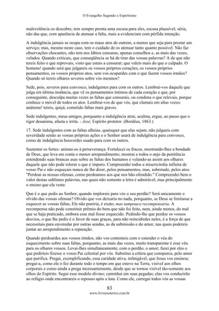 O Evangelho Segundo o Espiritismo
83
www.livroesoterico.com.br
malevolência os descobre, tem sempre pronta uma escusa para eles, escusa plausível, séria,
não das que, com aparência de atenuar a falta, mais a evidenciam com pérfida intenção.
A indulgência jamais se ocupa com os maus atos de outrem, a menos que seja para prestar um
serviço; mas, mesmo neste caso, tem o cuidado de os atenuar tanto quanto possível. Não faz
observações chocantes, não tem nos lábios censuras; apenas conselhos e, as mais das vezes,
velados. Quando criticais, que conseqüência se há de tirar das vossas palavras? A de que não
tereis feito o que reprovais, visto que estais a censurar; que valeis mais do que o culpado. O
homens! quando será que julgareis os vossos próprios corações, os vossos próprios
pensamentos, os vossos próprios atos, sem vos ocupardes com o que fazem vossos irmãos?
Quando só tereis olhares severos sobre vós mesmos?
Sede, pois, severos para convosco, indulgentes para com os outros. Lembrai-vos daquele que
julga em última instância, que vê os pensamentos íntimos de cada coração e que, por
conseguinte, desculpa muitas vezes as faltas que censurais, ou condena o que relevais, porque
conhece o móvel de todos os atos. Lembrai-vos de que vós, que clamais em altas vozes:
anátema! tereis, quiçá, cometido faltas mais graves.
Sede indulgentes, meus amigos, porquanto a indulgência atrai, acalma, ergue, ao passo que o
rigor desanima, afasta e irrita. - José, Espírito protetor. (Bordéus, 1863.)
17. Sede indulgentes com as faltas alheias, quaisquer que elas sejam; não julgueis com
severidade senão as vossas próprias ações e o Senhor usará de indulgência para convosco,
como de indulgência houverdes usado para com os outros.
Sustentai os fortes: animai-os à perseverança. Fortalecei os fracos, mostrando-lhes a bondade
de Deus, que leva em conta o menor arrependimento; mostrai a todos o anjo da penitência
estendendo suas brancas asas sobre as faltas dos humanos e velando-as assim aos olhares
daquele que não pode tolerar o que é impuro. Compreendei todos a misericórdia infinita de
vosso Pai e não esqueçais nunca de lhe dizer, pelos pensamentos, mas, sobretudo, pelos atos:
"Perdoai as nossas ofensas, como perdoamos aos que nos hão ofendido." Compreendei bem o
valor destas sublimes palavras, nas quais não somente a letra é admirável, mas principalmente
o ensino que ela veste.
Que é o que pedis ao Senhor, quando implorais para vós o seu perdão? Será unicamente o
olvido das vossas ofensas? Olvido que vos deixaria no nada, porquanto, se Deus se limitasse a
esquecer as vossas faltas, Ele não puniria, é exato, mas tampouco recompensaria. A
recompensa não pode constituir prêmio do bem que não foi feito, nem, ainda menos, do mal
que se haja praticado, embora esse mal fosse esquecido. Pedindo-lhe que perdoe os vossos
desvios, o que lhe pedis é o favor de suas graças, para não reincidirdes neles, é a força de que
necessitais para enveredar por outras sendas, as da submissão e do amor, nas quais podereis
juntar ao arrependimento a reparação.
Quando perdoardes aos vossos irmãos, não vos contenteis com o estender o véu do
esquecimento sobre suas faltas, porquanto, as mais das vezes, muito transparente é esse véu
para os olhares vossos. Levai-lhes simultaneamente, com o perdão, o amor; fazei por eles o
que pediríeis fizesse o vosso Pai celestial por vós. Substitui a cólera que conspurca, pelo amor
que purifica. Pregai, exemplificando, essa caridade ativa, infatigável, que Jesus vos ensinou;
pregai-a, como ele o fez durante todo o tempo em que esteve na Terra, visível aos olhos
corporais e como ainda a prega incessantemente, desde que se tornou visível tão-somente aos
olhos do Espírito. Segui esse modelo divino; caminhai em suas pegadas; elas vos conduzirão
ao refúgio onde encontrareis o repouso após a luta. Como ele, carregai todos vós as vossas
 