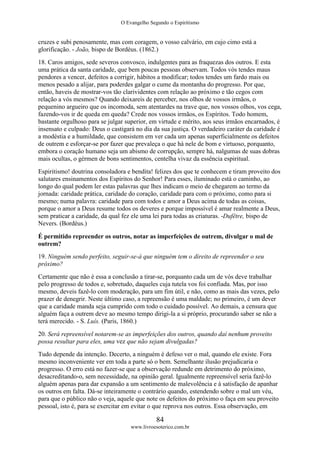 O Evangelho Segundo o Espiritismo
84
www.livroesoterico.com.br
cruzes e subi penosamente, mas com coragem, o vosso calvário, em cujo cimo está a
glorificação. - João, bispo de Bordéus. (1862.)
18. Caros amigos, sede severos convosco, indulgentes para as fraquezas dos outros. E esta
uma prática da santa caridade, que bem poucas pessoas observam. Todos vós tendes maus
pendores a vencer, defeitos a corrigir, hábitos a modificar; todos tendes um fardo mais ou
menos pesado a alijar, para poderdes galgar o cume da montanha do progresso. Por que,
então, haveis de mostrar-vos tão clarividentes com relação ao próximo e tão cegos com
relação a vós mesmos? Quando deixareis de perceber, nos olhos de vossos irmãos, o
pequenino argueiro que os incomoda, sem atentardes na trave que, nos vossos olhos, vos cega,
fazendo-vos ir de queda em queda? Crede nos vossos irmãos, os Espíritos. Todo homem,
bastante orgulhoso para se julgar superior, em virtude e mérito, aos seus irmãos encarnados, é
insensato e culpado: Deus o castigará no dia da sua justiça. O verdadeiro caráter da caridade é
a modéstia e a humildade, que consistem em ver cada um apenas superficialmente os defeitos
de outrem e esforçar-se por fazer que prevaleça o que há nele de bom e virtuoso, porquanto,
embora o coração humano seja um abismo de corrupção, sempre há, nalgumas de suas dobras
mais ocultas, o gérmen de bons sentimentos, centelha vivaz da essência espiritual.
Espiritismo! doutrina consoladora e bendita! felizes dos que te conhecem e tiram proveito dos
salutares ensinamentos dos Espíritos do Senhor! Para esses, iluminado está o caminho, ao
longo do qual podem ler estas palavras que lhes indicam o meio de chegarem ao termo da
jornada: caridade prática, caridade do coração, caridade para com o próximo, como para si
mesmo; numa palavra: caridade para com todos e amor a Deus acima de todas as coisas,
porque o amor a Deus resume todos os deveres e porque impossível é amar realmente a Deus,
sem praticar a caridade, da qual fez ele uma lei para todas as criaturas. -Dufêtre, bispo de
Nevers. (Bordéus.)
É permitido repreender os outros, notar as imperfeições de outrem, divulgar o mal de
outrem?
19. Ninguém sendo perfeito, seguir-se-á que ninguém tem o direito de repreender o seu
próximo?
Certamente que não é essa a conclusão a tirar-se, porquanto cada um de vós deve trabalhar
pelo progresso de todos e, sobretudo, daqueles cuja tutela vos foi confiada. Mas, por isso
mesmo, deveis fazê-lo com moderação, para um fim útil, e não, como as mais das vezes, pelo
prazer de denegrir. Neste último caso, a repreensão é uma maldade; no primeiro, é um dever
que a caridade manda seja cumprido com todo o cuidado possível. Ao demais, a censura que
alguém faça a outrem deve ao mesmo tempo dirigi-la a si próprio, procurando saber se não a
terá merecido. - S. Luís. (Paris, 1860.)
20. Será repreensível notarem-se as imperfeições dos outros, quando daí nenhum proveito
possa resultar para eles, uma vez que não sejam divulgadas?
Tudo depende da intenção. Decerto, a ninguém é defeso ver o mal, quando ele existe. Fora
mesmo inconveniente ver em toda a parte só o bem. Semelhante ilusão prejudicaria o
progresso. O erro está no fazer-se que a observação redunde em detrimento do próximo,
desacreditando-o, sem necessidade, na opinião geral. Igualmente repreensível seria fazê-lo
alguém apenas para dar expansão a um sentimento de malevolência e à satisfação de apanhar
os outros em falta. Dá-se inteiramente o contrário quando, estendendo sobre o mal um véu,
para que o público não o veja, aquele que note os defeitos do próximo o faça em seu proveito
pessoal, isto é, para se exercitar em evitar o que reprova nos outros. Essa observação, em
 