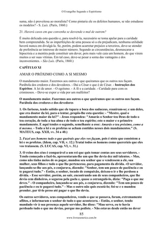 O Evangelho Segundo o Espiritismo
85
www.livroesoterico.com.br
suma, não é proveitosa ao moralista? Como pintaria ele os defeitos humanos, se não estudasse
os modelos? - S. Luís. (Paris, 1860.)
21. Haverá casos em que convenha se desvende o mal de outrem?
É muito delicada esta questão e, para resolvê-la, necessário se toma apelar para a caridade
bem compreendida. Se as imperfeições de uma pessoa só a ela prejudicam, nenhuma utilidade
haverá nunca em divulgá-la. Se, porém, podem acarretar prejuízo a terceiros, deve-se atender
de preferência ao interesse do maior número. Segundo as circunstâncias, desmascarar a
hipocrisia e a mentira pode constituir um dever, pois mais vale caia um homem, do que virem
muitos a ser suas vítimas. Em tal caso, deve-se pesar a soma das vantagens e dos
inconvenientes. - São Luís. (Paris, 1860.)
CAPÍTULO XI
AMAR O PRÓXIMO COMO A SI MESMO
O mandamento maior. Fazermos aos outros o que queiramos que os outros nos façam.
Parábola dos credores e dos devedores. - Dai a César o que é de César. - Instruções dos
Espíritos: A lei de amor. - O egoísmo. - A fé e a caridade. - Caridade para com os
criminosos. - Deve-se expor a vida por um malfeitor?
O mandamento maior. Fazermos aos outros o que queiramos que os outros nos façam.
Parábola dos credores e dos devedores
1. Os fariseus, tendo sabido que ele tapara a boca dos saduceus, reuniram-se; e um deles,
que era doutor da lei, para o tentar, propôs-lhe esta questão: - "Mestre, qual o
mandamento maior da lei?" - Jesus respondeu: "Amarás o Senhor teu Deus de todo o
teu coração, de toda a tua alma e de todo o teu espírito; este o maior e o primeiro
mandamento. E aqui tendes o segundo, semelhante a esse: Amarás o teu próximo, como a
ti mesmo. - Toda a lei e os profetas se acham contidos nesses dois mandamentos." (S.
MATEUS, cap. XXII, vv. 34 a 40.)
2. Fazei aos homens tudo o que queirais que eles vos façam, pois é nisto que consistem a
lei e os profetas. (Idem, cap. VII, v. 12.) Tratai todos os homens como quereríeis que eles
vos tratassem. (S. LUCAS, cap. VI, v. 31.)
3. O reino dos céus é comparável a um rei que quis tomar contas aos seus servidores. -
Tendo começado a fazê-lo, apresentaram-lhe um que lhe devia dez mil talentos. - Mas,
como não tinha meios de os pagar, mandou seu senhor que o vendessem a ele, sua
mulher, seus filhos e tudo o que lhe pertencesse, para pagamento da dívida. -O servidor,
lançando-se-lhe aos pés, o conjurava, dizendo: "Senhor, tem um pouco de paciência e eu
te pagarei tudo." - Então, o senhor, tocado de compaixão, deixou-o ir e lhe perdoou a
dívida. - Esse servidor, porém, ao sair, encontrando um de seus companheiros, que lhe
devia cem dinheiros, o segurou pela goela e, quase a estrangulá-lo, dizia: "Paga o que me
deves." - O companheiro, lançando-se aos pés, o conjurava, dizendo: "Tem um pouco de
paciência e eu te pagarei tudo." - Mas o outro não quis escutá-lo; foi-se e o mandou
prender, par tê-lo preso até pagar o que lhe devia.
Os outros servidores, seus companheiros, vendo o que se passava, foram, extremamente
aflitos, e informaram o senhor de tudo o que acontecera. - Então, o senhor, tendo
mandado vir à sua presença aquele servidor, lhe disse: "Mau servo, eu te havia
perdoado tudo o que me devias, porque mo pediste. - Não estavas desde então no dever
 