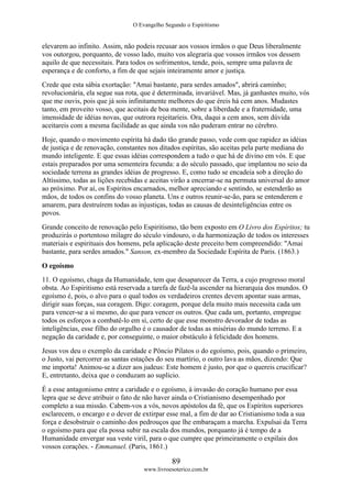 O Evangelho Segundo o Espiritismo
89
www.livroesoterico.com.br
elevarem ao infinito. Assim, não podeis recusar aos vossos irmãos o que Deus liberalmente
vos outorgou, porquanto, de vosso lado, muito vos alegraria que vossos irmãos vos dessem
aquilo de que necessitais. Para todos os sofrimentos, tende, pois, sempre uma palavra de
esperança e de conforto, a fim de que sejais inteiramente amor e justiça.
Crede que esta sábia exortação: "Amai bastante, para serdes amados", abrirá caminho;
revolucionária, ela segue sua rota, que é determinada, invariável. Mas, já ganhastes muito, vós
que me ouvis, pois que já sois infinitamente melhores do que éreis há cem anos. Mudastes
tanto, em proveito vosso, que aceitais de boa mente, sobre a liberdade e a fraternidade, uma
imensidade de idéias novas, que outrora rejeitaríeis. Ora, daqui a cem anos, sem dúvida
aceitareis com a mesma facilidade as que ainda vos não puderam entrar no cérebro.
Hoje, quando o movimento espírita há dado tão grande passo, vede com que rapidez as idéias
de justiça e de renovação, constantes nos ditados espíritas, são aceitas pela parte mediana do
mundo inteligente. E que essas idéias correspondem a tudo o que há de divino em vós. E que
estais preparados por uma sementeira fecunda: a do século passado, que implantou no seio da
sociedade terrena as grandes idéias de progresso. E, como tudo se encadeia sob a direção do
Altíssimo, todas as lições recebidas e aceitas virão a encerrar-se na permuta universal do amor
ao próximo. Por aí, os Espíritos encarnados, melhor apreciando e sentindo, se estenderão as
mãos, de todos os confins do vosso planeta. Uns e outros reunir-se-ão, para se entenderem e
amarem, para destruírem todas as injustiças, todas as causas de desinteligências entre os
povos.
Grande conceito de renovação pelo Espiritismo, tão bem exposto em O Livro dos Espíritos; tu
produzirás o portentoso milagre do século vindouro, o da harmonização de todos os interesses
materiais e espirituais dos homens, pela aplicação deste preceito bem compreendido: "Amai
bastante, para serdes amados." Sanson, ex-membro da Sociedade Espírita de Paris. (1863.)
O egoísmo
11. O egoísmo, chaga da Humanidade, tem que desaparecer da Terra, a cujo progresso moral
obsta. Ao Espiritismo está reservada a tarefa de fazê-la ascender na hierarquia dos mundos. O
egoísmo é, pois, o alvo para o qual todos os verdadeiros crentes devem apontar suas armas,
dirigir suas forças, sua coragem. Digo: coragem, porque dela muito mais necessita cada um
para vencer-se a si mesmo, do que para vencer os outros. Que cada um, portanto, empregue
todos os esforços a combatê-lo em si, certo de que esse monstro devorador de todas as
inteligências, esse filho do orgulho é o causador de todas as misérias do mundo terreno. E a
negação da caridade e, por conseguinte, o maior obstáculo à felicidade dos homens.
Jesus vos deu o exemplo da caridade e Pôncio Pilatos o do egoísmo, pois, quando o primeiro,
o Justo, vai percorrer as santas estações do seu martírio, o outro lava as mãos, dizendo: Que
me importa! Animou-se a dizer aos judeus: Este homem é justo, por que o quereis crucificar?
E, entretanto, deixa que o conduzam ao suplício.
É a esse antagonismo entre a caridade e o egoísmo, à invasão do coração humano por essa
lepra que se deve atribuir o fato de não haver ainda o Cristianismo desempenhado por
completo a sua missão. Cabem-vos a vós, novos apóstolos da fé, que os Espíritos superiores
esclarecem, o encargo e o dever de extirpar esse mal, a fim de dar ao Cristianismo toda a sua
força e desobstruir o caminho dos pedrouços que lhe embaraçam a marcha. Expulsai da Terra
o egoísmo para que ela possa subir na escala dos mundos, porquanto já é tempo de a
Humanidade envergar sua veste viril, para o que cumpre que primeiramente o expilais dos
vossos corações. - Emmanuel. (Paris, 1861.)
 