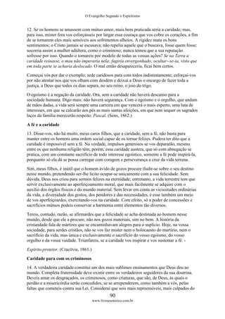 O Evangelho Segundo o Espiritismo
90
www.livroesoterico.com.br
12. Se os homens se amassem com mútuo amor, mais bem praticada seria a caridade; mas,
para isso, mister fora vos esforçásseis por largar essa couraça que vos cobre os corações, a fim
de se tornarem eles mais sensíveis aos sofrimentos alheios. A rigidez mata os bons
sentimentos; o Cristo jamais se escusava; não repelia aquele que o buscava, fosse quem fosse:
socorria assim a mulher adúltera, como o criminoso; nunca temeu que a sua reputação
sofresse por isso. Quando o tomareis por modelo de todas as vossas ações? Se na Terra a
caridade reinasse, o mau não imperaria nela; fugiria envergonhado; ocultar--se-ia, visto que
em toda parte se acharia deslocado. O mal então desapareceria, ficai bem certos.
Começai vós por dar o exemplo; sede caridosos para com todos indistintamente; esforçai-vos
por não atentar nos que vos olham com desdém e deixai a Deus o encargo de fazer toda a
justiça, a Deus que todos os dias separa, no seu reino, o joio do trigo.
O egoísmo é a negação da caridade. Ora, sem a caridade não haverá descanso para a
sociedade humana. Digo mais: não haverá segurança. Com o egoísmo e o orgulho, que andam
de mãos dadas, a vida será sempre uma carreira em que vencerá o mais esperto, uma luta de
interesses, em que se calcarão aos pés as mais santas afeições, em que nem sequer os sagrados
laços da família merecerão respeito. Pascal. (Sens, 1862.)
A fé e a caridade
13. Disse-vos, não há muito, meus caros filhos, que a caridade, sem a fé, não basta para
manter entre os homens uma ordem social capaz de os tornar felizes. Pudera ter dito que a
caridade é impossível sem a fé. Na verdade, impulsos generosos se vos depararão, mesmo
entre os que nenhuma religião têm; porém, essa caridade austera, que só com abnegação se
pratica, com um constante sacrifício de todo interesse egoístico, somente a fé pode inspirá-la,
porquanto só ela dá se possa carregar com coragem e perseverança a cruz da vida terrena.
Sim, meus filhos, é inútil que o homem ávido de gozos procure iludir-se sobre o seu destino
nesse mundo, pretendendo ser-lhe licito ocupar-se unicamente com a sua felicidade. Sem
dúvida, Deus nos criou para sermos felizes na eternidade; entretanto, a vida terrestre tem que
servir exclusivamente ao aperfeiçoamento moral, que mais facilmente se adquire com o
auxílio dos órgãos físicos e do mundo material. Sem levar em conta as vicissitudes ordinárias
da vida, a diversidade dos gostos, dos pendores e das necessidades, é esse também um meio
de vos aperfeiçoardes, exercitando-vos na caridade. Com efeito, só a poder de concessões e
sacrifícios mútuos podeis conservar a harmonia entre elementos tão diversos.
Tereis, contudo, razão, se afirmardes que a felicidade se acha destinada ao homem nesse
mundo, desde que ele a procure, não nos gozos materiais, sim no bem. A história da
cristandade fala de mártires que se encaminhavam alegres para o suplício. Hoje, na vossa
sociedade, para serdes cristãos, não se vos faz mister nem o holocausto do martírio, nem o
sacrifício da vida, mas única e exclusivamente o sacrifício do vosso egoísmo, do vosso
orgulho e da vossa vaidade. Triunfareis, se a caridade vos inspirar e vos sustentar a fé. -
Espírito protetor. (Cracóvia, 1861.)
Caridade para com os criminosos
14. A verdadeira caridade constitui um dos mais sublimes ensinamentos que Deus deu ao
mundo. Completa fraternidade deve existir entre os verdadeiros seguidores da sua doutrina.
Deveis amar os desgraçados, os criminosos, como criaturas, que são, de Deus, às quais o
perdão e a misericórdia serão concedidos, se se arrependerem, como também a vós, pelas
faltas que cometeis contra sua Lei. Considerai que sois mais repreensíveis, mais culpados do
 