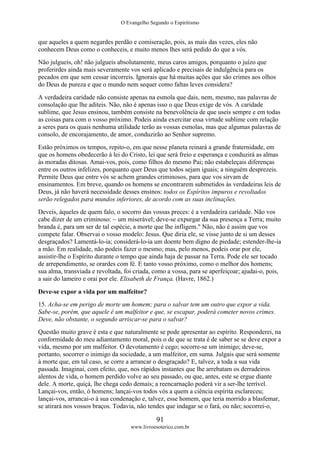 O Evangelho Segundo o Espiritismo
91
www.livroesoterico.com.br
que aqueles a quem negardes perdão e comiseração, pois, as mais das vezes, eles não
conhecem Deus como o conheceis, e muito menos lhes será pedido do que a vós.
Não julgueis, oh! não julgueis absolutamente, meus caros amigos, porquanto o juízo que
proferirdes ainda mais severamente vos será aplicado e precisais de indulgência para os
pecados em que sem cessar incorreis. Ignorais que há muitas ações que são crimes aos olhos
do Deus de pureza e que o mundo nem sequer como faltas leves considera?
A verdadeira caridade não consiste apenas na esmola que dais, nem, mesmo, nas palavras de
consolação que lhe aditeis. Não, não é apenas isso o que Deus exige de vós. A caridade
sublime, que Jesus ensinou, também consiste na benevolência de que useis sempre e em todas
as coisas para com o vosso próximo. Podeis ainda exercitar essa virtude sublime com relação
a seres para os quais nenhuma utilidade terão as vossas esmolas, mas que algumas palavras de
consolo, de encorajamento, de amor, conduzirão ao Senhor supremo.
Estão próximos os tempos, repito-o, em que nesse planeta reinará a grande fraternidade, em
que os homens obedecerão à lei do Cristo, lei que será freio e esperança e conduzirá as almas
às moradas ditosas. Amai-vos, pois, como filhos do mesmo Pai; não estabeleçais diferenças
entre os outros infelizes, porquanto quer Deus que todos sejam iguais; a ninguém desprezeis.
Permite Deus que entre vós se achem grandes criminosos, para que vos sirvam de
ensinamentos. Em breve, quando os homens se encontrarem submetidos às verdadeiras leis de
Deus, já não haverá necessidade desses ensinos: todos os Espíritos impuros e revoltados
serão relegados para mundos inferiores, de acordo com as suas inclinações.
Deveis, àqueles de quem falo, o socorro das vossas preces: é a verdadeira caridade. Não vos
cabe dizer de um criminoso: ~ um miserável; deve-se expurgar da sua presença a Terra; muito
branda é, para um ser de tal espécie, a morte que lhe infligem." Não, não é assim que vos
compete falar. Observai o vosso modelo: Jesus. Que diria ele, se visse junto de si um desses
desgraçados? Lamentá-lo-ia; considerá-lo-ia um doente bem digno de piedade; estender-lhe-ia
a mão. Em realidade, não podeis fazer o mesmo; mas, pelo menos, podeis orar por ele,
assistir-lhe o Espírito durante o tempo que ainda haja de passar na Terra. Pode ele ser tocado
de arrependimento, se orardes com fé. E tanto vosso próximo, como o melhor dos homens;
sua alma, transviada e revoltada, foi criada, como a vossa, para se aperfeiçoar; ajudai-o, pois,
a sair do lameiro e orai por ele. Elisabeth de França. (Havre, 1862.)
Deve-se expor a vida por um malfeitor?
15. Acha-se em perigo de morte um homem; para o salvar tem um outro que expor a vida.
Sabe-se, porém, que aquele é um malfeitor e que, se escapar, poderá cometer novos crimes.
Deve, não obstante, o segundo arriscar-se para o salvar?
Questão muito grave é esta e que naturalmente se pode apresentar ao espírito. Responderei, na
conformidade do meu adiantamento moral, pois o de que se trata é de saber se se deve expor a
vida, mesmo por um malfeitor. O devotamento é cego; socorre-se um inimigo; deve-se,
portanto, socorrer o inimigo da sociedade, a um malfeitor, em suma. Julgais que será somente
à morte que, em tal caso, se corre a arrancar o desgraçado? E, talvez, a toda a sua vida
passada. Imaginai, com efeito, que, nos rápidos instantes que lhe arrebatam os derradeiros
alentos de vida, o homem perdido volve ao seu passado, ou que, antes, este se ergue diante
dele. A morte, quiçá, lhe chega cedo demais; a reencarnação poderá vir a ser-lhe terrível.
Lançai-vos, então, ó homens; lançai-vos todos vós a quem a ciência espírita esclareceu;
lançai-vos, arrancai-o à sua condenação e, talvez, esse homem, que teria morrido a blasfemar,
se atirará nos vossos braços. Todavia, não tendes que indagar se o fará, ou não; socorrei-o,
 