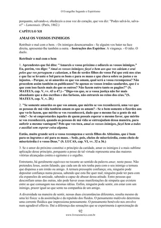 O Evangelho Segundo o Espiritismo
92
www.livroesoterico.com.br
porquanto, salvando-o, obedeceis a essa voz do coração, que vos diz: "Podes salvá-lo, salva-
o!" - Lamennais. (Paris, 1862.)
CAPÍTULO XII
AMAI OS VOSSOS INIMIGOS
Retribuir o mal com o bem. - Os inimigos desencarnados - Se alguém vos bater na face
direita, apresentai-lhe também a outra. - Instruções dos Espíritos: A vingança. - O ódio. O
duelo.
Retribuir o mal com o bem
1. Aprendestes que foi dito: "Amareis o vosso próximo e odiareis os vossos inimigos."
Eu, porém, vos digo: "Amai os vossos inimigos; fazei o bem aos que vos odeiam e orai
pelos que vos perseguem e caluniam, a fim de serdes filhos do vosso Pai que está nos céus
e que faz se levante o Sol para os bons e para os maus e que chova sobre os justos e os
injustos. - Porque, se só amardes os que vos amam, qual será a vossa recompensa? Não
procedem assim também os publicanos? Se apenas os vossos irmãos saudardes, que é o
que com isso fazeis mais do que os outros? Não fazem outro tanto os pagãos?" (S.
MATEUS, cap. V, vv. 43 a 47.) - "Digo-vos que, se a vossa justiça não for mais
abundante que a dos escribas e dos fariseus, não entrareis no reino dos céus."(S.
MATEUS, cap. V, v. 20.)
2. "Se somente amardes os que vos amam, que mérito se vos reconhecerá, uma vez que
as pessoas de má vida também amam os que os amam? - Se o bem somente o fizerdes aos
que vo-lo fazem, que mérito se vos reconhecerá, dado que o mesmo faz a gente de má
vida? - Se só emprestardes àqueles de quem possais esperar o mesmo favor, que mérito
se vos reconhecerá, quando as pessoas de má vida se entreajudam dessa maneira, para
auferir a mesma vantagem? Pelo que vos toca, amai os vossos inimigos, fazei bem a todos
e auxiliai sem esperar coisa alguma.
Então, muito grande será a vossa recompensa e sereis filhos do Altíssimo, que é bom
para os ingratos e até para os maus. - Sede, pois, cheios de misericórdia, como cheio de
misericórdia é o vosso Deus." (S. LUCAS, cap. VI, vv. 32 a 36.)
3. Se o amor do próximo constitui o princípio da caridade, amar os inimigos é a mais sublime
aplicação desse princípio, porquanto a posse de tal virtude representa uma das maiores
vitórias alcançadas contra o egoísmo e o orgulho.
Entretanto, há geralmente equívoco no tocante ao sentido da palavra amar, neste passo. Não
pretendeu Jesus, assim falando, que cada um de nós tenha para com o seu inimigo a ternura
que dispensa a um irmão ou amigo. A ternura pressupõe confiança; ora, ninguém pode
depositar confiança numa pessoa, sabendo que esta lhe quer mal; ninguém pode ter para com
ela expansões de amizade, sabendo-a capaz de abusar dessa atitude. Entre pessoas que
desconfiam umas das outras, não pode haver essas manifestações de simpatia que existem
entre as que comungam nas mesmas idéias. Enfim, ninguém pode sentir, em estar com um
inimigo, prazer igual ao que sente na companhia de um amigo.
A diversidade na maneira de sentir, nessas duas circunstâncias diferentes, resulta mesmo de
uma lei física: a da assimilação e da repulsão dos fluidos. O pensamento malévolo determina
uma corrente fluídica que impressiona penosamente. O pensamento benévolo nos envolve
num agradável eflúvio. Daí a diferença das sensações que se experimenta à aproximação de
 