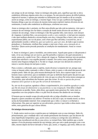 O Evangelho Segundo o Espiritismo
93
www.livroesoterico.com.br
um amigo ou de um inimigo. Amar os inimigos não pode, pois, significar que não se deva
estabelecer diferença alguma entre eles e os amigos. Se este preceito parece de difícil prática,
impossível mesmo, é apenas por entender-se falsamente que ele manda se dê no coração,
assim ao amigo, como ao inimigo, o mesmo lugar. Uma vez que a pobreza da linguagem
humana obriga a que nos sirvamos do mesmo termo para exprimir matizes diversos de um
sentimento, à razão cabe estabelecer as diferenças, conforme aos casos.
Amar os inimigos não é, portanto, ter-lhes uma afeição que não está na natureza, visto que o
contacto de um inimigo nos faz bater o coração de modo muito diverso do seu bater, ao
contacto de um amigo. Amar os Inimigos é não lhes guardar ódio, nem rancor, nem desejos
de vingança; é perdoar-lhes, sem pensamento oculto e sem condições, o mal que nos causem;
é não opor nenhum obstáculo a reconciliação com eles; é desejar-lhes o bem e não o mal; é
experimentar júbilo, em vez de pesar, com o bem que lhes advenha; é socorrê-los, em se
apresentando ocasião; é abster-se, quer por palavras, quer por atos, de tudo o que os possa
prejudicar; é, finalmente, retribuir-lhes sempre o mal com o bem, sem a intenção de os
humilhar. Quem assim procede preenche as condições do mandamento: Amai os vossos
inimigos.
4. Amar os inimigos é, para o incrédulo, um contra-senso. Aquele para quem a vida presente é
tudo, vê no seu inimigo um ser nocivo, que lhe perturba o repouso e do qual unicamente a
morte. pensa ele, o pode livrar. Daí, o desejo de vingar-se. Nenhum interesse tem em perdoar,
senão para satisfazer o seu orgulho perante o mundo. Em certos casos, perdoar-lhe parece
mesmo uma fraqueza indigna de si. Se não se vingar, nem por isso deixará de conservar
rancor e secreto desejo de mal para o outro.
Para o crente e, sobretudo, para o espírita, muito diversa é a maneira de ver, porque suas
vistas se lançam sobre o passado e sobre o futuro, entre os quais a vida atual não passa de um
simples ponto. Sabe ele que, pela mesma destinação da Terra, deve esperar topar aí com
homens maus e perversos; que as maldades com que se defronta fazem parte das provas que
lhe cumpre suportar e o elevado ponto de vista em que se coloca lhe torna menos amargas as
vicissitudes, quer advenham dos homens, quer das coisas. Se não se queixa das provas,
tampouco deve queixar-se dos que lhe servem de instrumento.
Se, em vez de se queixar, agradece a Deus o experimentá-lo, deve também agradecer a mão
que lhe dá ensejo de demonstrar a sua paciência e a sua resignação. Esta idéia o dispõe
naturalmente ao perdão. Sente, além disso, que quanto mais generoso for. tanto mais se
engrandece aos seus próprios olhos e se põe fora do alcance dos dardos do seu inimigo.
O homem que no mundo ocupa elevada posição não se julga ofendido com os insultos
daquele a quem considera seu inferior. O mesmo se dá com o que, no mundo moral, se eleva
acima da humanidade material. Este compreende que o ódio e o rancor o aviltariam e
rebaixariam. Ora, para ser superior ao seu adversário, preciso é que tenha a alma maior, mais
nobre, mais generosa do que a desse último.
Os inimigos desencarnados
5. Ainda outros motivos tem o espírita para ser indulgente com os seus inimigos. Sabe ele,
primeiramente, que a maldade não é um estado permanente dos homens; que ela decorre de
uma imperfeição temporária e que, assim como a criança se corrige dos seus defeitos, o
homem mau reconhecerá um dia os seus erros e se tornará bom, Sabe também que a morte
apenas o livra da presença material do seu inimigo, pois que este o pode perseguir com o seu
ódio, mesmo depois de haver deixado a Terra; que, assim, a vingança, que tome, falha ao seu
 