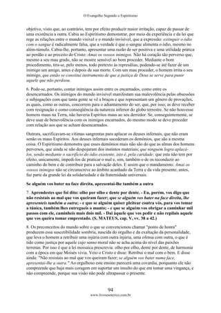 O Evangelho Segundo o Espiritismo
94
www.livroesoterico.com.br
objetivo, visto que, ao contrário, tem por efeito produzir maior irritação, capaz de passar de
uma existência a outra. Cabia ao Espiritismo demonstrar, por meio da experiência e da lei que
rege as relações entre o mundo visível e o mundo invisível, que a expressão: extinguir o ódio
com o sangue é radicalmente falsa, que a verdade é que o sangue alimenta o ódio, mesmo no
além-túmulo. Cabia-lhe, portanto, apresentar uma razão de ser positiva e uma utilidade prática
ao perdão e ao preceito do Cristo: Amai os vossos inimigos. Não há coração tão perverso que,
mesmo a seu mau grado, não se mostre sensível ao bom proceder. Mediante o bom
procedimento, tira-se, pelo menos, todo pretexto às represálias, podendo-se até fazer de um
inimigo um amigo, antes e depois de sua morte. Com um mau proceder, o homem irrita o seu
inimigo, que então se constitui instrumento de que a justiça de Deus se serve para punir
aquele que não perdoou.
6. Pode-se, portanto, contar inimigos assim entre os encarnados, como entre os
desencarnados. Os inimigos do mundo invisível manifestam sua malevolência pelas obsessões
e subjugações com que tanta gente se vê a braços e que representam um gênero de provações,
as quais, como as outras, concorrem para o adiantamento do ser, que, por isso; as deve receber
com resignação e como conseqüência da natureza inferior do globo terrestre. Se não houvesse
homens maus na Terra, não haveria Espíritos maus ao seu derredor. Se, conseguintemente, se
deve usar de benevolência com os inimigos encarnados, do mesmo modo se deve proceder
com relação aos que se acham desencarnados.
Outrora, sacrificavam-se vítimas sangrentas para aplacar os deuses infernais, que não eram
senão os maus Espíritos. Aos deuses infernais sucederam os demônios, que são a mesma
coisa. O Espiritismo demonstra que esses demônios mais não são do que as almas dos homens
perversos, que ainda se não despojaram dos instintos materiais; que ninguém logra aplacá-
los, senão mediante o sacrifício do ódio existente, isto é, pela caridade; que esta não tem por
efeito, unicamente, impedi-los de praticar o mal e, sim, também o de os reconduzir ao
caminho do bem e de contribuir para a salvação deles. E assim que o mandamento: Amai os
vossos inimigos não se circunscreve ao âmbito acanhado da Terra e da vida presente; antes,
faz parte da grande lei da solidariedade e da fraternidade universais.
Se alguém vos bater na face direita, apresentai-lhe também a outra
7. Aprendestes que foi dito: olho por olho e dente por dente. - Eu, porém, vos digo que
não resistais ao mal que vos queiram fazer; que se alguém vos bater na face direita, lhe
apresenteis também a outra; - e que se alguém quiser pleitear contra vós, para vos tomar
a túnica, também lhes entregueis o manto; - e que se alguém vos obrigar a caminhar mil
passos com ele, caminheis mais dois mil. - Dai àquele que vos pedir e não repilais aquele
que vos queira tomar emprestado. (S. MATEUS, cap. V, vv. 38 a 42.)
8. Os preconceitos do mundo sobre o que se convencionou chamar "ponto de honra"
produzem essa suscetibilidade sombria, nascida do orgulho e da exaltação da personalidade,
que leva o homem a retribuir uma injúria com outra injúria, uma ofensa com outra, o que é
tido como justiça por aquele cujo senso moral não se acha acima do nível das paixões
terrenas. Por isso é que a lei moisaica prescrevia: olho por olho, dente por dente, de harmonia
com a época em que Moisés vivia. Veio o Cristo e disse: Retribui o mal com o bem. E disse
ainda: "Não resistais ao mal que vos queiram fazer; se alguém vos bater numa face,
apresentai-lhe a outra." Ao orgulhoso este ensino parecerá uma covardia, porquanto ele não
compreende que haja mais coragem em suportar um insulto do que em tomar uma vingança, e
não compreende, porque sua visão não pode ultrapassar o presente.
 