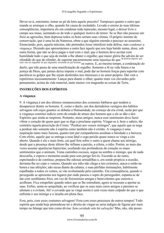O Evangelho Segundo o Espiritismo
95
www.livroesoterico.com.br
Dever-se-á, entretanto, tomar ao pé da letra aquele preceito? Tampouco quanto o outro que
manda se arranque o olho, quando for causa de escândalo. Levado o ensino às suas últimas
conseqüências, importaria ele em condenar toda repressão, mesmo legal, e deixar livre o
campo aos maus, isentando-os de todo e qualquer motivo de temor. Se se lhes não pusesse um
freio as agressões, bem depressa todos os bons seriam suas vítimas. O próprio instinto de
conservação, que é uma lei da Natureza, obsta a que alguém estenda o pescoço ao assassino.
Enunciando, pois, aquela máxima, não pretendeu Jesus interdizer toda defesa, mas condenar a
vingança. Dizendo que apresentemos a outra face àquele que nos haja batido numa, disse, sob
outra forma, que não se deve pagar o mal com o mal; que o homem deve aceitar com
humildade tudo o que seja de molde a lhe abater o orgulho; que maior glória lhe advém de ser
ofendido do que de ofender, de suportar pacientemente uma injustiça do que de praticar alguma; que
mais vale ser enganado do que enganador, arruinado do que arruinar
os outros. E, ao mesmo tempo, a condenação do
duelo, que não passa de uma manifestação de orgulho. Somente a fé na vida futura e na
justiça de Deus, que jamais deixa impune o mal, pode dar ao homem forças para suportar com
paciência os golpes que lhe sejam desferidos nos interesses e no amor-próprio. Daí vem o
repetirmos incessantemente: Lançai para diante o olhar; quanto mais vos elevardes pelo
pensamento, acima da vida material, tanto menos vos magoarão as coisas da Terra.
INSTRUÇÕES DOS ESPÍRITOS
A vingança
9. A vingança é um dos últimos remanescentes dos costumes bárbaros que tendem a
desaparecer dentre os homens. E, como o duelo, um dos derradeiros vestígios dos hábitos
selvagens sob cujos guantes se debatia a Humanidade, no começo da era cristã, razão por que
a vingança constitui indício certo do estado de atraso dos homens que a ela se dão e dos
Espíritos que ainda as inspirem. Portanto, meus amigos, nunca esse sentimento deve fazer
vibrar o coração de quem quer que se diga e proclame espírita. Vingar-se é, bem o sabeis, tão
contrário àquela prescrição do Cristo: "Perdoai aos vossos inimigos", que aquele que se nega
a perdoar não somente não é espírita como também não é cristão. A vingança é uma
inspiração tanto mais funesta, quanto tem por companheiras assíduas a falsidade e a baixeza.
Com efeito, aquele que se entrega a essa fatal e cega paixão quase nunca se vinga a céu
aberto. Quando é ele o mais forte, cai qual fera sobre o outro a quem chama seu inimigo,
desde que a presença deste último lhe inflame a paixão, a cólera, o ódio. Porém, as mais das
vezes assume aparências hipócritas, ocultando nas profundezas do coração os maus
sentimentos que o animam. Toma caminhos escusos, segue na sombra o inimigo, que de nada
desconfia, e espera o momento azado para sem perigo feri-lo. Esconde-se do outro,
espreitando-o de contínuo, prepara-lhe odiosas armadilhas e, em sendo propícia a ocasião,
derrama-lhe no copo o veneno, Quando seu ódio não chega a tais extremos, ataca-o então na
honra e nas afeições; não recua diante da calúnia, e suas pérfidas insinuações, habilmente
espalhadas a todos os ventos, se vão avolumando pelo caminho. Em conseqüência, quando o
perseguido se apresenta nos lugares por onde passou o sopro do perseguidor, espanta-se de
dar com semblantes frios, em vez de fisionomias amigas e benevolentes que outrora o
acolhiam. Fica estupefato quando mãos que se lhe estendiam, agora se recusam a apertar as
suas. Enfim, sente-se aniquilado, ao verificar que os seus mais caros amigos e parentes se
afastam e o evitam, Ah! o covarde que se vinga assim é cem vezes mais culpado do que o que
enfrenta o seu inimigo e o insulta em plena face.
Fora, pois, com esses costumes selvagens! Fora com esses processos de outros tempos! Todo
espírita que ainda hoje pretendesse ter o direito de vingar-se seria indigno de figurar por mais
tempo na falange que tem como divisa: Sem caridade não há salvação! Mas, não, não posso
 