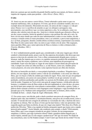 O Evangelho Segundo o Espiritismo
96
www.livroesoterico.com.br
deter-me a pensar que um membro da grande família espírita ouse jamais, de futuro, ceder ao
impulso da vingança, senão para perdoar. - Júlio Olivier. (Paris, 1862.)
O ódio
10. Amai-vos uns aos outros e sereis felizes. Tomai sobretudo a peito amar os que vos
inspiram indiferença, ódio, ou desprezo. O Cristo, que deveis considerar modelo, deu-vos o
exemplo desse devotamento, Missionário do amor, ele amou até dar o sangue e a vida por
amor, Penoso vos é o sacrifício de amardes os que vos ultrajam e perseguem; mas,
precisamente, esse sacrifício é que vos torna superiores a eles. Se os odiásseis, como vos
odeiam, não valeríeis mais do que eles. Amá-los é a hóstia imácula que ofereceis a Deus na
ara dos vossos corações, hóstia de agradável aroma e cujo perfume lhe sobe até o seio. Se
bem a lei de amor mande que cada um ame indistintamente a todos os seus irmãos, ela não
couraça o coração contra os maus procederes; esta é, ao contrário, a prova mais angustiosa, e
eu o sei bem, porquanto, durante a minha última existência terrena, experimentei essa tortura.
Mas Deus lá está e pune nesta vida e na outra os que violam a lei de amor. Não esqueçais,
meus queridos filhos, que o amor aproxima de Deus a criatura e o ódio a distancia dele. -
Fénelon, (Bordéus, 1861.)
O duelo
11. Só é verdadeiramente grande aquele que, considerando a vida uma viagem que o há de
conduzir a determinado ponto, pouco caso faz das asperezas da jornada e não deixa que seus
passos se desviem do caminho reto. Com o olhar constantemente dirigido para o termo a
alcançar, nada lhe importa que as urzes e os espinhos ameacem produzir-lhe arranhaduras;
umas e outros lhe roçam a epiderme, sem o ferirem, nem impedirem de prosseguir na
caminhada. Expor seus dias para se vingar de uma injúria é recuar diante das provações da
vida, é sempre um crime aos olhos de Deus; e, se não fôsseis, como sois, iludidos pelos
vossos prejuízos, tal coisa seria ridícula e uma suprema loucura aos olhos dos homens.
Há crime no homicídio em duelo; a vossa própria legislação o reconhece. Ninguém tem o
direito, em caso algum, de atentar contra a vida de seu semelhante: é um crime aos olhos de
Deus, que vos traçou a linha de conduta que tendes de seguir. Nisso, mais do que em qualquer
outra circunstância, sois juizes em causa própria. Lembrai-vos de que somente vos será
perdoado, conforme perdoardes; pelo perdão vos acercais da Divindade, pois a clemência e
irmã do poder. Enquanto na Terra correr uma gota de sangue humano, vertida pela mão dos
homens, o verdadeiro reino de Deus ainda se não terá implantado aí, reino de paz e de amor,
que há de banir para sempre do vosso planeta a animosidade, a discórdia, a guerra. Então, a
palavra duelo somente existirá na vossa linguagem como longínqua e vaga recordação de um
passado que se foi. Nenhum outro antagonismo existirá entre os homens, afora a nobre
rivalidade do bem. - Adolfo, bispo de Argel. (Marmande, 1861.)
12. Em certos casos, sem dúvida, pode o duelo constituir uma prova de coragem física, de
desprezo pela vida, mas também é, incontestavelmente, uma prova de covardia moral, como o
suicídio. O suicida não tem coragem de enfrentar as vicissitudes da vida; o duelista não tem a
de suportar as ofensas, Não vos disse o Cristo que há mais honra e valor em apresentar a face
esquerda aquele que bateu na direita, do que em vingar uma injúria? Não disse ele a Pedro, no
jardim das Oliveiras: "Mete a tua espada na bainha, porquanto aquele que matar com a espada
perecerá pela espada?" Assim falando, não condenou, para sempre, o duelo? Efetivamente,
meus filhos, que é essa coragem oriunda de um gênio violento, de um temperamento
sangüíneo e colérico, que ruge à primeira ofensa? Onde a grandeza dalma daquele que, à
menor injúria, entende que só com sangue a poderá lavar? Ah! que ele trema! No fundo da
sua consciência, uma voz lhe bradará sempre: Caim! Caim! que fizeste de teu irmão? Foi-me
 