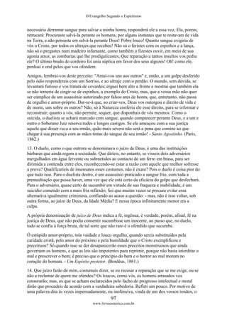 O Evangelho Segundo o Espiritismo
97
www.livroesoterico.com.br
necessário derramar sangue para salvar a minha honra, responderá ele a essa voz, Ela, porem,
retrucará: Procuraste salvá-la perante os homens, por alguns instantes que te restavam de vida
na Terra, e não pensaste em salvá-la perante Deus! Pobre louco! Quanto sangue exigiria de
vós o Cristo, por todos os ultrajes que recebeu! Não só o feristes com os espinhos e a lança,
não só o pregastes num madeiro infamante, como também o fizestes ouvir, em meio de sua
agonia atroz, as zombarias que lhe prodigalizastes, Que reparação a tantos insultos vos pediu
ele? O último brado do cordeiro foi unia súplica em favor dos seus algozes! Oh! como ele,
perdoai e oral pelos que vos ofendem.
Amigos, lembrai-vos deste preceito: "Amai-vos uns aos outros" e, então, a um golpe desferido
pelo ódio respondereis com um Sorriso, e ao ultraje com o perdão. O mundo, sem dúvida, se
levantará furioso e vos tratará de covardes; erguei bem alto a fronte e mostrai que também ela
se não temeria de cingir-se de espinhos, a exemplo do Cristo, mas, que a vossa mão não quer
ser cúmplice de um assassínio autorizado por falsos ares de honra, que, entretanto, não passa
de orgulho e amor-próprio. Dar-se-á que, ao criar-vos, Deus vos outorgou o direito de vida e
de morte, uns sobre os outros? Não, só à Natureza conferiu ele esse direito, para se reformar e
reconstruir; quanto a vós, não permite, sequer, que disponhais de vós mesmos. Como o
suicida, o duelista se achará marcado com sangue, quando comparecer perante Deus, e a um e
outro o Soberano Juiz reserva rudes e longos castigos. Se ele ameaçou com a sua justiça
aquele que disser raca a seu irmão, quão mais severa não será a pena que comine ao que
chegar à sua presença com as mãos tintas do sangue de seu irmão! - Santo Agostinho. (Paris,
1862.)
13. O duelo, como o que outrora se denominava o juízo de Deus, é uma das instituições
bárbaras que ainda regem a sociedade. Que diríeis, no entanto, se vísseis dois adversários
mergulhados em água fervente ou submetidos ao contacto de um ferro em brasa, para ser
dirimida a contenda entre eles, reconhecendo-se estar a razão com aquele que melhor sofresse
a prova? Qualificaríeis de insensatos esses costumes, não é exato? Pois o duelo é coisa pior do
que tudo isso. Para o duelista destro, é um assassínio praticado a sangue frio, com toda a
premeditação que possa haver, uma vez que ele está certo da eficácia do golpe que desfechará.
Para o adversário, quase certo de sucumbir em virtude de sua fraqueza e inabilidade, é um
suicídio cometido com a mais fria reflexão, Sei que muitas vezes se procura evitar essa
alternativa igualmente criminosa, confiando ao acaso a questão: - mas, não é isso voltar, sob
outra forma, ao juízo de Deus, da Idade Média? E nessa época infinitamente menor era a
culpa.
A própria denominação de juízo de Deus indica a fé, ingênua, é verdade, porém, afinal, fé na
justiça de Deus, que não podia consentir sucumbisse um inocente, ao passo que, no duelo,
tudo se confia à força bruta, de tal sorte que não raro é o ofendido que sucumbe.
Ó estúpido amor-próprio, tola vaidade e louco orgulho, quando sereis substituídos pela
caridade cristã, pelo amor do próximo e pela humildade que o Cristo exemplificou e
preceituou? Só quando isso se der desaparecerão esses preceitos monstruosos que ainda
governam os homens, e que as leis são impotentes para reprimir, porque não basta interditar o
mal e prescrever o bem; é preciso que o princípio do bem e o horror ao mal morem no
coração do homem. - Um Espírito protetor. (Bordéus, 1861.)
14. Que juízo farão de mim, costumais dizer, se eu recusar a reparação que se me exige, ou se
não a reclamar de quem me ofendeu? Os loucos, como vós, os homens atrasados vos
censurarão; mas, os que se acham esclarecidos pelo facho do progresso intelectual e moral
dirão que procedeis de acordo com a verdadeira sabedoria. Refleti um pouco. Por motivo de
uma palavra dita às vezes impensadamente, ou inofensiva, vinda de um dos vossos irmãos, o
 