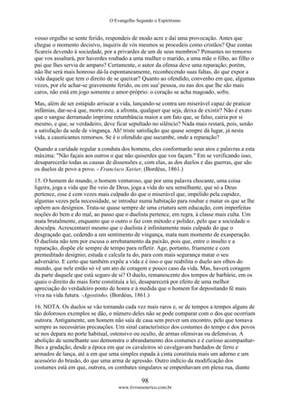 O Evangelho Segundo o Espiritismo
98
www.livroesoterico.com.br
vosso orgulho se sente ferido, respondeis de modo acre e daí uma provocação. Antes que
chegue o momento decisivo, inquiris de vós mesmos se procedeis como cristãos? Que contas
ficareis devendo à sociedade, por a privardes de um de seus membros? Pensastes no remorso
que vos assaltará, por haverdes roubado a uma mulher o marido, a uma mãe o filho, ao filho o
pai que lhes servia de amparo? Certamente, o autor da ofensa deve uma reparação; porém,
não lhe será mais honroso dá-la espontaneamente, reconhecendo suas faltas, do que expor a
vida daquele que tem o direito de se queixar? Quanto ao ofendido, convenho em que, algumas
vezes, por ele achar-se gravemente ferido, ou em sua' pessoa, ou nas dos que lhe são mais
caros, não está em jogo somente o amor-próprio: o coração se acha magoado, sofre.
Mas, além de ser estúpido arriscar a vida, lançando-se contra um miserável capaz de praticar
infâmias, dar-se-á que, morto este, a afronta, qualquer que seja, deixa de existir? Não é exato
que o sangue derramado imprime retumbância maior a um fato que, se falso, cairia por si
mesmo, e que, se verdadeiro, deve ficar sepultado no silêncio? Nada mais restará, pois, senão
a satisfação da sede de vingança. Ah! triste satisfação que quase sempre dá lugar, já nesta
vida, a causticantes remorsos. Se é o ofendido que sucumbe, onde a reparação?
Quando a caridade regular a conduta dos homens, eles conformarão seus atos e palavras a esta
máxima: "Não façais aos outros o que não quiserdes que vos façam." Em se verificando isso,
desaparecerão todas as causas de dissensões e, com elas, as dos duelos e das guerras, que são
os duelos de povo a povo. - Francisco Xavier, (Bordéus, 1861.)
15. O homem do mundo, o homem venturoso, que por uma palavra chocante, uma coisa
ligeira, joga a vida que lhe veio de Deus, joga a vida do seu semelhante, que só a Deus
pertence, esse é cem vezes mais culpado do que o miserável que, impelido pela cupidez,
algumas vezes pela necessidade, se introduz numa habitação para roubar e matar os que se lhe
opõem aos desígnios. Trata-se quase sempre de uma criatura sem educação, com imperfeitas
noções do bem e do mal, ao passo que o duelista pertence, em regra, à classe mais culta. Um
mata brutalmente, enquanto que o outro o faz com método e polidez, pelo que a sociedade o
desculpa. Acrescentarei mesmo que o duelista é infinitamente mais culpado do que o
desgraçado que, cedendo a um sentimento de vingança, mata num momento de exasperação.
O duelista não tem por escusa o arrebatamento da paixão, pois que, entre o insulto e a
reparação, dispõe ele sempre de tempo para refletir. Age, portanto, friamente e com
premeditado desígnio; estuda e calcula tu do, para com mais segurança matar o seu
adversário. E certo que também expõe a vida e é isso o que reabilita o duelo aos olhos do
mundo, que nele então só vê um ato de coragem e pouco caso da vida. Mas, haverá coragem
da parte daquele que está seguro de si? O duelo, remanescente dos tempos de barbárie, em os
quais o direito do mais forte constituía a lei, desaparecerá por efeito de uma melhor
apreciação do verdadeiro ponto de honra e à medida que o homem for depositando fé mais
viva na vida futura. -Agostinho. (Bordéus, 1861.)
16. NOTA. Os duelos se vão tornando cada vez mais raros e, se de tempos a tempos alguns de
tão dolorosos exemplos se dão, o número deles não se pode comparar com o dos que ocorriam
outrora. Antigamente, um homem não saía de casa sem prever um encontro, pelo que tomava
sempre as necessárias precauções. Um sinal característico dos costumes do tempo e dos povos
se nos depara no porte habitual, ostensivo ou oculto, de armas ofensivas ou defensivas. A
abolição de semelhante uso demonstra o abrandamento dos costumes e é curioso acompanhar-
lhes a gradação, desde a época em que os cavaleiros só cavalgavam bardados de ferro e
armados de lança, até a em que uma simples espada à cinta constituía mais um adorno e um
acessório do brasão, do que uma arma de agressão. Outro indício da modificação dos
costumes está em que, outrora, os combates singulares se empenhavam em plena rua, diante
 