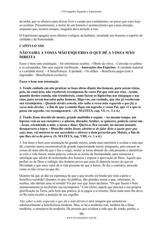 O Evangelho Segundo o Espiritismo
99
www.livroesoterico.com.br
da turba, que se afastava para deixar livre o campo aos combatentes, ao passo que estes hoje
se ocultam. Presentemente, a morte de um homem é acontecimento que causa emoção,
enquanto que, noutros tempos, ninguém dava atenção a isso.
O Espiritismo apagará esses últimos vestígios da barbárie, incutindo nos homens o espírito de
caridade e de fraternidade.
CAPÍTULO XIII
NÃO SAIBA A VOSSA MÃO ESQUERDA O QUE DÊ A VOSSA MÃO
DIREITA
Fazer o bem sem ostentação. - Os infortúnios ocultos. - Óbolo da viúva. - Convidar os pobres
e os estropiados. Dar sem esperar retribuição. - Instruções dos Espíritos: A caridade material
e a caridade moral. - A beneficência. A piedade. - Os órfãos. - Benefícios pagos com a
ingratidão. - Beneficência exclusiva.
Fazer o bem sem ostentação
1. Tende cuidado em não praticar as boas obras diante dos homens, para serem vistas,
pois, do contrário, não recebereis recompensa de vosso Pai que está nos céus. -Assim,
quando derdes esmola, não trombeteeis, como fazem os hipócritas nas sinagogas e nas
ruas, para serem louvados pelos homens. Digo-vos, em verdade, que eles já receberam
sua recompensa. - Quando derdes esmola, não saiba a vossa mão esquerda o que faz a
vossa mão direita; - a fim de que a esmola fique em segredo, e vosso Pai, que vê o que se
passa em segredo, vos recompensará. - (S. MATEUS, cap. VI, vv. 1 a 4.)
2. Tendo Jesus descido do monte, grande multidão o seguiu. - Ao mesmo tempo, um
leproso veio ao seu encontro e o adorou, dizendo: Senhor, se quiseres, poderás curar-me.
- Jesus, estendendo a mão, o tocou e disse: Quero-o, fica curado; no mesmo instante
desapareceu a lepra. - Disse-lhe então Jesus: abstém-te de falar disto a quem quer que
seja; mas, vai mostrar-te aos sacerdotes e oferece o dom prescrito por Moisés, a fim de
que lhes sirva de prova. (S. MATEUS, cap. VIII, vv. 1 a 4.)
3. Em fazer o bem sem ostentação há grande mérito; ainda mais meritório é ocultar a mão que
dá; constitui marca incontestável de grande superioridade moral, porquanto, para encarar as
coisas de mais alto do que o faz o vulgo, mister se torna abstrair da vida presente e identificar-
se com a vida futura; numa palavra, colocar-se acima da Humanidade, para renunciar à
satisfação que advém do testemunho dos homens e esperar a aprovação de Deus. Aquele que
prefere ao de Deus o sufrágio dos homens prova que mais fé deposita nestes do que na
Divindade e que mais valor dá à vida presente do que à futura. Se diz o contrário, procede
como se não cresse no que diz.
Quantos há que só dão na esperança de que o que recebe irá bradar por toda a parte o
benefício recebido! Quantos os que, de público, dão grandes somas e que, entretanto, às
ocultas, não dariam uma só moeda! Foi por isso que Jesus declarou: "Os que fazem o bem
ostentosamente já receberam sua recompensa." Com efeito, aquele que procura a sua própria
glorificação na Terra, pelo bem que pratica, já se pagou a si mesmo; Deus nada mais lhe deve;
só lhe resta receber a punição do seu orgulho.
Não saber a mão esquerda o que dá a mão direita é uma imagem que caracteriza
admiravelmente a beneficência modesta. Mas, se há a modéstia real, também há a falsa
modéstia, o simulacro da modéstia. Há pessoas que ocultam a mão que dá, tendo, porém, o
 