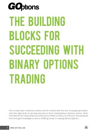 The Building
Blocks for
Succeeding With
Binary Options
Trading
This e-book was created by traders and for traders with the aim of equipping traders
with the right skills of earning big returns from trading Binary Options online. With
the help of this comprehensive and easy-to-follow e-book, you will soon be equipped
with enough knowledge to start a fulfilling career in trading Binary Options.

1

www.goptions.com

 