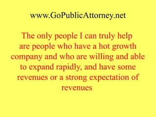 www.GoPublicAttorney.net
The only people I can truly help
are people who have a hot growth
company and who are willing and able
to expand rapidly, and have some
revenues or a strong expectation of
revenues
 