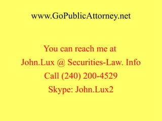 www.GoPublicAttorney.net
You can reach me at
John.Lux @ Securities-Law. Info
Call (240) 200-4529
Skype: John.Lux2
 