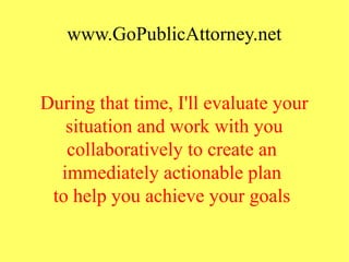 www.GoPublicAttorney.net
During that time, I'll evaluate your
situation and work with you
collaboratively to create an
immediately actionable plan
to help you achieve your goals
 