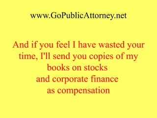 www.GoPublicAttorney.net
And if you feel I have wasted your
time, I'll send you copies of my
books on stocks
and corporate finance
as compensation
 