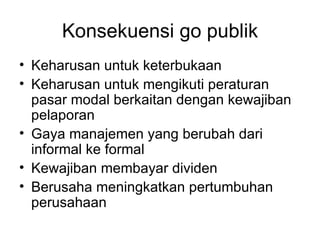 Konsekuensi go publik Keharusan untuk keterbukaan Keharusan untuk mengikuti peraturan pasar modal berkaitan dengan kewajiban pelaporan Gaya manajemen yang berubah dari informal ke formal Kewajiban membayar dividen Berusaha meningkatkan pertumbuhan perusahaan 