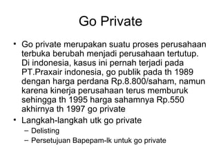 Go Private Go private merupakan suatu proses perusahaan terbuka berubah menjadi perusahaan tertutup. Di indonesia, kasus ini pernah terjadi pada PT.Praxair indonesia, go publik pada th 1989 dengan harga perdana Rp.8.800/saham, namun karena kinerja perusahaan terus memburuk sehingga th 1995 harga sahamnya Rp.550 akhirnya th 1997 go private Langkah-langkah utk go private Delisting Persetujuan Bapepam-lk untuk go private 