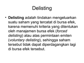 Delisting Delisting  adalah tindakan mengeluarkan suatu saham yang tercatat di bursa efek, karena memenuhi kriteria yang ditentukan oleh manajemen bursa efek ( forced delisting ) atau atas permintaan emiten ( voluntary delisting ), sehingga saham tersebut tidak dapat diperdagangkan lagi di bursa efek tersebut. 