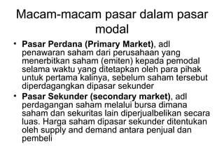 Macam-macam pasar dalam pasar modal Pasar Perdana (Primary Market) , adl penawaran saham dari perusahaan yang menerbitkan saham (emiten) kepada pemodal selama waktu yang ditetapkan oleh para pihak untuk pertama kalinya, sebelum saham tersebut diperdagangkan dipasar sekunder Pasar Sekunder (secondary market) , adl perdagangan saham melalui bursa dimana saham dan sekuritas lain diperjualbelikan secara luas. Harga saham dipasar sekunder ditentukan oleh supply and demand antara penjual dan pembeli 