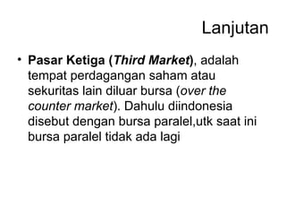 Lanjutan Pasar Ketiga ( Third Market ) , adalah tempat perdagangan saham atau sekuritas lain diluar bursa ( over the counter market ). Dahulu diindonesia disebut dengan bursa paralel,utk saat ini bursa paralel tidak ada lagi 