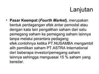 Lanjutan Pasar Keempat ( Fourth Market ) , merupakan bentuk perdagangan efek antar pemodal atau dengan kata lain pengalihan saham dari satu pemegang saham ke pemegang saham lainnya tanpa melalui perantara pedagang efek.contohnya ketika PT.NUSAMBA mengambil alih pemilikan saham PT.ASTRA International dari beberapa investor/pemegang saham lainnya sehingga menguasai 15 % saham yang beredar. 