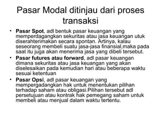 Pasar Modal ditinjau dari proses transaksi Pasar Spot , adl bentuk pasar keuangan yang memperdagangkan sekuritas atau jasa keuangan utuk diserahterimakan secara spontan. Artinya, kalau seseorang membeli suatu jasa-jasa finansial,maka pada saat itu juga akan menerima jasa yang dibeli tersebut. Pasar futures atau forward , adl pasar keuangan dimana sekuritas atau jasa keuangan yang akan diselesaikan pada kemudian hari atau beberapa waktu sesuai ketentuan Pasar Opsi , adl pasar keuangan yang mempergadangkan hak untuk menentukan pilihan terhadap saham atau obligasi.Pilihan tersebut adl persetujuan atau kontrak hak pemegang saham untuk membeli atau menjual dalam waktu tertentu. 
