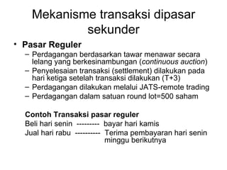 Mekanisme transaksi dipasar sekunder Pasar Reguler Perdagangan berdasarkan tawar menawar secara lelang yang berkesinambungan ( continuous auction ) Penyelesaian transaksi (settlement) dilakukan pada hari ketiga setelah transaksi dilakukan (T+3) Perdagangan dilakukan melalui JATS-remote trading Perdagangan dalam satuan round lot=500 saham Contoh Transaksi pasar reguler Beli hari senin  ---------  bayar hari kamis Jual hari rabu  ----------  Terima pembayaran hari senin  minggu berikutnya 