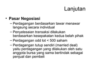 Lanjutan Pasar Negosiasi Perdagangan berdasarkan tawar menawar langsung secara individual Penyelesaian transaksi dilakukan berdasarkan kesepakatan kedua belah pihak Perdagangan odd lot < 500 saham Perdagangan tutup sendiri (married deal) yaitu perdagangan yang dilakukan oleh satu anggota bursa yang sama bertindak sebagai penjual dan pembeli 