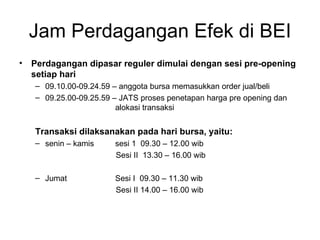 Jam Perdagangan Efek di BEI Perdagangan dipasar reguler dimulai dengan sesi pre-opening setiap hari 09.10.00-09.24.59 – anggota bursa memasukkan order jual/beli 09.25.00-09.25.59 – JATS proses penetapan harga pre opening dan  alokasi transaksi Transaksi dilaksanakan pada hari bursa, yaitu: senin – kamis sesi 1  09.30 – 12.00 wib Sesi II  13.30 – 16.00 wib Jumat Sesi I  09.30 – 11.30 wib Sesi II 14.00 – 16.00 wib 