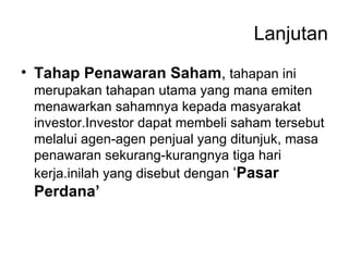 Lanjutan Tahap Penawaran Saham ,  tahapan ini merupakan tahapan utama yang mana emiten menawarkan sahamnya kepada masyarakat investor.Investor dapat membeli saham tersebut melalui agen-agen penjual yang ditunjuk, masa penawaran sekurang-kurangnya tiga hari kerja.inilah yang disebut dengan  ‘ Pasar Perdana’ 